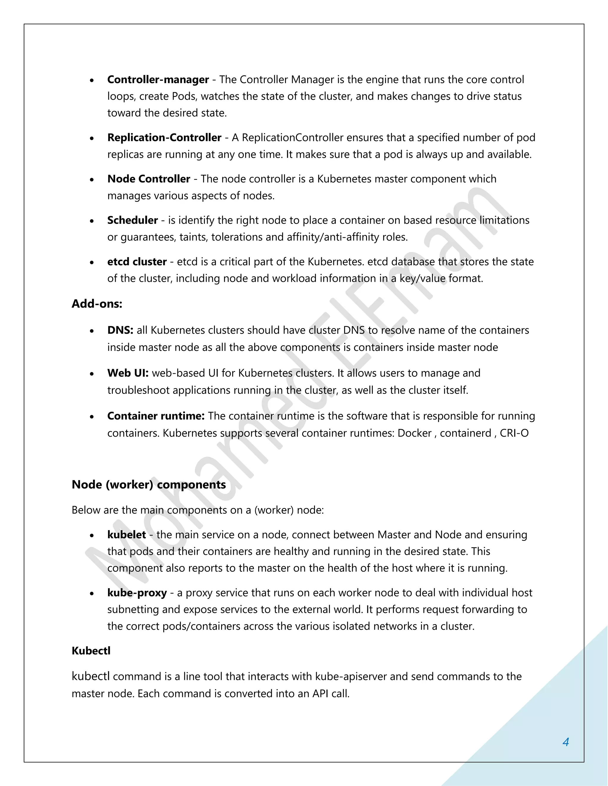 4
 Controller-manager - The Controller Manager is the engine that runs the core control
loops, create Pods, watches the state of the cluster, and makes changes to drive status
toward the desired state.
 Replication-Controller - A ReplicationController ensures that a specified number of pod
replicas are running at any one time. It makes sure that a pod is always up and available.
 Node Controller - The node controller is a Kubernetes master component which
manages various aspects of nodes.
 Scheduler - is identify the right node to place a container on based resource limitations
or guarantees, taints, tolerations and affinity/anti-affinity roles.
 etcd cluster - etcd is a critical part of the Kubernetes. etcd database that stores the state
of the cluster, including node and workload information in a key/value format.
Add-ons:
 DNS: all Kubernetes clusters should have cluster DNS to resolve name of the containers
inside master node as all the above components is containers inside master node
 Web UI: web-based UI for Kubernetes clusters. It allows users to manage and
troubleshoot applications running in the cluster, as well as the cluster itself.
 Container runtime: The container runtime is the software that is responsible for running
containers. Kubernetes supports several container runtimes: Docker , containerd , CRI-O
Node (worker) components
Below are the main components on a (worker) node:
 kubelet - the main service on a node, connect between Master and Node and ensuring
that pods and their containers are healthy and running in the desired state. This
component also reports to the master on the health of the host where it is running.
 kube-proxy - a proxy service that runs on each worker node to deal with individual host
subnetting and expose services to the external world. It performs request forwarding to
the correct pods/containers across the various isolated networks in a cluster.
Kubectl
kubectl command is a line tool that interacts with kube-apiserver and send commands to the
master node. Each command is converted into an API call.
 