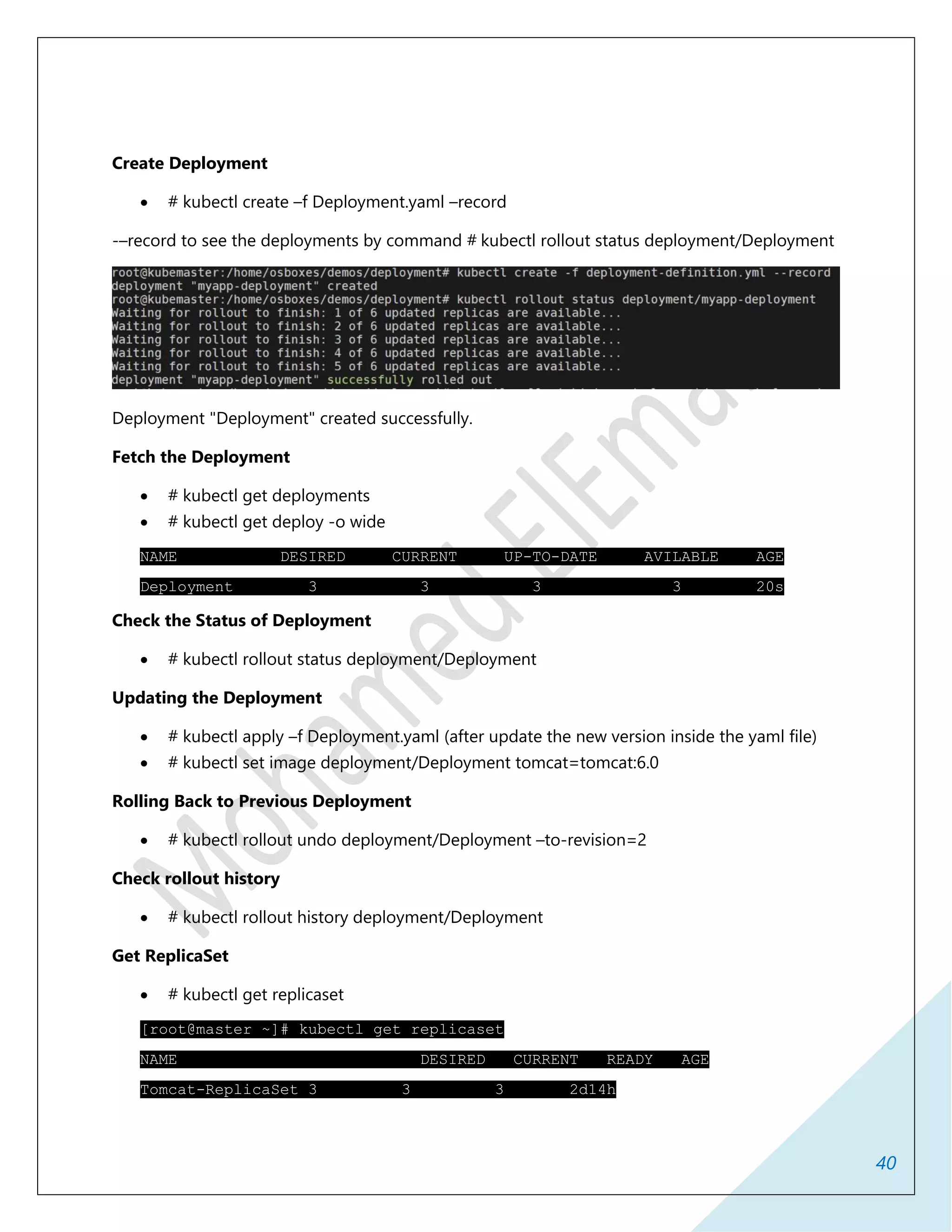 40
Create Deployment
 # kubectl create –f Deployment.yaml –record
-–record to see the deployments by command # kubectl rollout status deployment/Deployment
Deployment "Deployment" created successfully.
Fetch the Deployment
 # kubectl get deployments
 # kubectl get deploy -o wide
NAME DESIRED CURRENT UP-TO-DATE AVILABLE AGE
Deployment 3 3 3 3 20s
Check the Status of Deployment
 # kubectl rollout status deployment/Deployment
Updating the Deployment
 # kubectl apply –f Deployment.yaml (after update the new version inside the yaml file)
 # kubectl set image deployment/Deployment tomcat=tomcat:6.0
Rolling Back to Previous Deployment
 # kubectl rollout undo deployment/Deployment –to-revision=2
Check rollout history
 # kubectl rollout history deployment/Deployment
Get ReplicaSet
 # kubectl get replicaset
[root@master ~]# kubectl get replicaset
NAME DESIRED CURRENT READY AGE
Tomcat-ReplicaSet 3 3 3 2d14h
 
