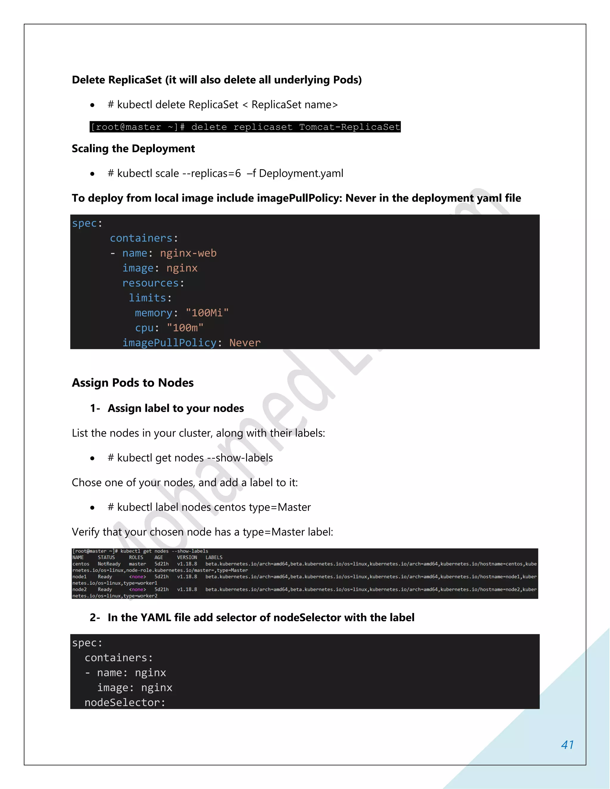 41
Delete ReplicaSet (it will also delete all underlying Pods)
 # kubectl delete ReplicaSet < ReplicaSet name>
[root@master ~]# delete replicaset Tomcat-ReplicaSet
Scaling the Deployment
 # kubectl scale --replicas=6 –f Deployment.yaml
To deploy from local image include imagePullPolicy: Never in the deployment yaml file
spec:
containers:
- name: nginx-web
image: nginx
resources:
limits:
memory: "100Mi"
cpu: "100m"
imagePullPolicy: Never
Assign Pods to Nodes
1- Assign label to your nodes
List the nodes in your cluster, along with their labels:
 # kubectl get nodes --show-labels
Chose one of your nodes, and add a label to it:
 # kubectl label nodes centos type=Master
Verify that your chosen node has a type=Master label:
2- In the YAML file add selector of nodeSelector with the label
spec:
containers:
- name: nginx
image: nginx
nodeSelector:
 