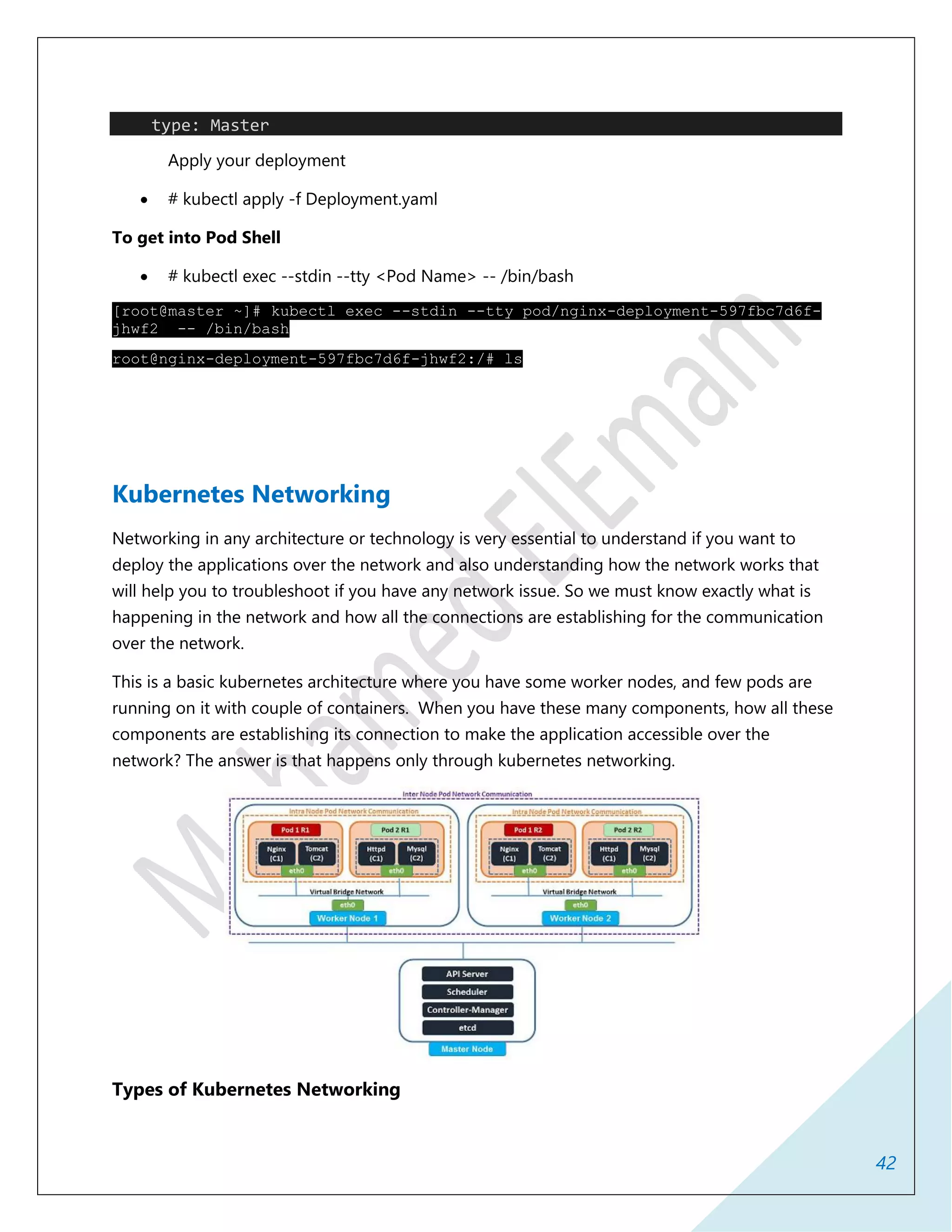42
type: Master
Apply your deployment
 # kubectl apply -f Deployment.yaml
To get into Pod Shell
 # kubectl exec --stdin --tty <Pod Name> -- /bin/bash
[root@master ~]# kubectl exec --stdin --tty pod/nginx-deployment-597fbc7d6f-
jhwf2 -- /bin/bash
root@nginx-deployment-597fbc7d6f-jhwf2:/# ls
Kubernetes Networking
Networking in any architecture or technology is very essential to understand if you want to
deploy the applications over the network and also understanding how the network works that
will help you to troubleshoot if you have any network issue. So we must know exactly what is
happening in the network and how all the connections are establishing for the communication
over the network.
This is a basic kubernetes architecture where you have some worker nodes, and few pods are
running on it with couple of containers. When you have these many components, how all these
components are establishing its connection to make the application accessible over the
network? The answer is that happens only through kubernetes networking.
Types of Kubernetes Networking
 