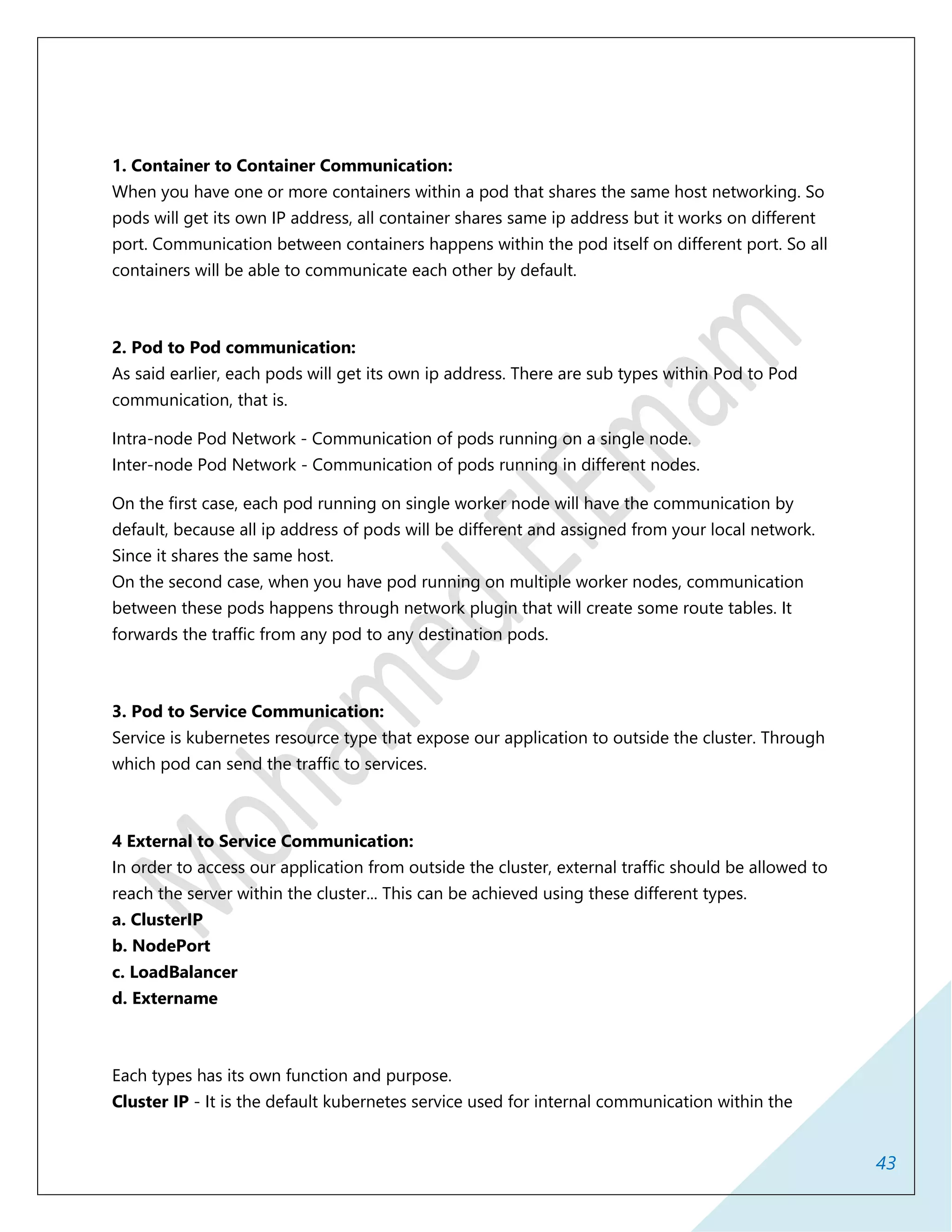 43
1. Container to Container Communication:
When you have one or more containers within a pod that shares the same host networking. So
pods will get its own IP address, all container shares same ip address but it works on different
port. Communication between containers happens within the pod itself on different port. So all
containers will be able to communicate each other by default.
2. Pod to Pod communication:
As said earlier, each pods will get its own ip address. There are sub types within Pod to Pod
communication, that is.
Intra-node Pod Network - Communication of pods running on a single node.
Inter-node Pod Network - Communication of pods running in different nodes.
On the first case, each pod running on single worker node will have the communication by
default, because all ip address of pods will be different and assigned from your local network.
Since it shares the same host.
On the second case, when you have pod running on multiple worker nodes, communication
between these pods happens through network plugin that will create some route tables. It
forwards the traffic from any pod to any destination pods.
3. Pod to Service Communication:
Service is kubernetes resource type that expose our application to outside the cluster. Through
which pod can send the traffic to services.
4 External to Service Communication:
In order to access our application from outside the cluster, external traffic should be allowed to
reach the server within the cluster... This can be achieved using these different types.
a. ClusterIP
b. NodePort
c. LoadBalancer
d. Extername
Each types has its own function and purpose.
Cluster IP - It is the default kubernetes service used for internal communication within the
 