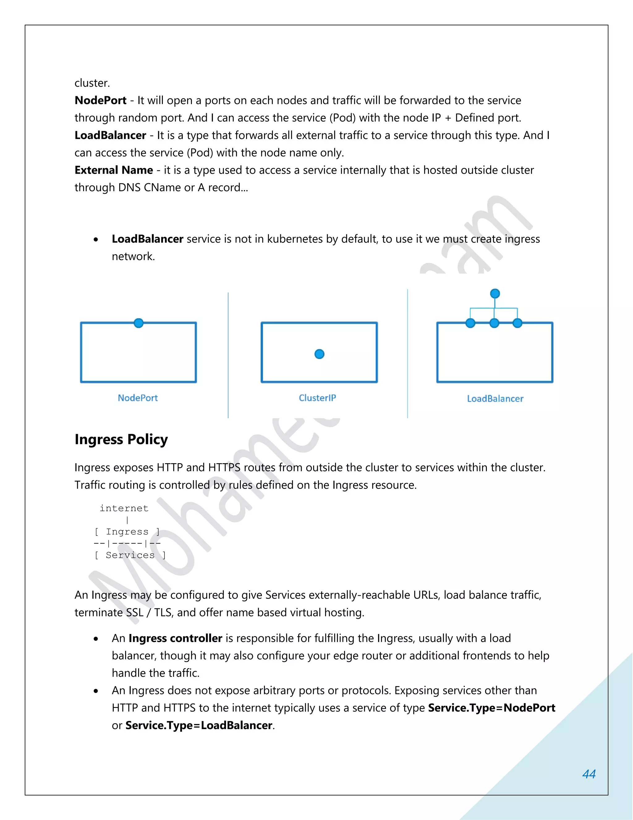 44
cluster.
NodePort - It will open a ports on each nodes and traffic will be forwarded to the service
through random port. And I can access the service (Pod) with the node IP + Defined port.
LoadBalancer - It is a type that forwards all external traffic to a service through this type. And I
can access the service (Pod) with the node name only.
External Name - it is a type used to access a service internally that is hosted outside cluster
through DNS CName or A record...
 LoadBalancer service is not in kubernetes by default, to use it we must create ingress
network.
Ingress Policy
Ingress exposes HTTP and HTTPS routes from outside the cluster to services within the cluster.
Traffic routing is controlled by rules defined on the Ingress resource.
internet
|
[ Ingress ]
--|-----|--
[ Services ]
An Ingress may be configured to give Services externally-reachable URLs, load balance traffic,
terminate SSL / TLS, and offer name based virtual hosting.
 An Ingress controller is responsible for fulfilling the Ingress, usually with a load
balancer, though it may also configure your edge router or additional frontends to help
handle the traffic.
 An Ingress does not expose arbitrary ports or protocols. Exposing services other than
HTTP and HTTPS to the internet typically uses a service of type Service.Type=NodePort
or Service.Type=LoadBalancer.
 