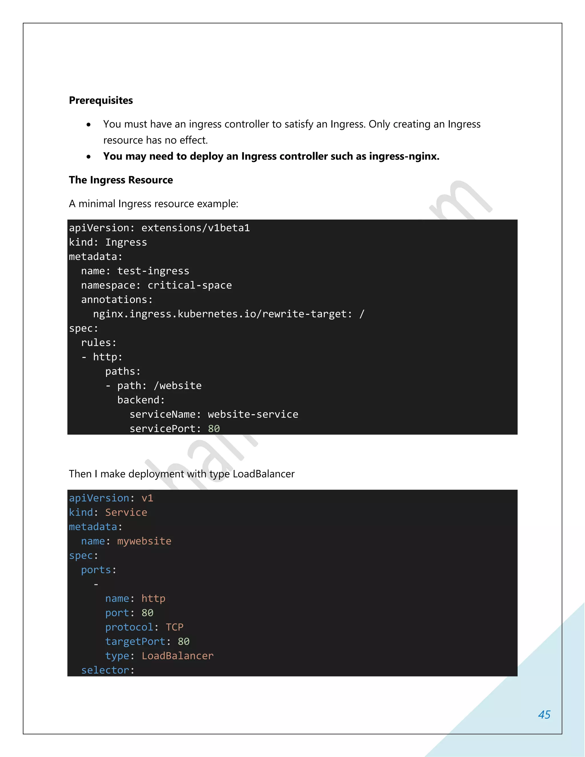45
Prerequisites
 You must have an ingress controller to satisfy an Ingress. Only creating an Ingress
resource has no effect.
 You may need to deploy an Ingress controller such as ingress-nginx.
The Ingress Resource
A minimal Ingress resource example:
apiVersion: extensions/v1beta1
kind: Ingress
metadata:
name: test-ingress
namespace: critical-space
annotations:
nginx.ingress.kubernetes.io/rewrite-target: /
spec:
rules:
- http:
paths:
- path: /website
backend:
serviceName: website-service
servicePort: 80
Then I make deployment with type LoadBalancer
apiVersion: v1
kind: Service
metadata:
name: mywebsite
spec:
ports:
-
name: http
port: 80
protocol: TCP
targetPort: 80
type: LoadBalancer
selector:
 