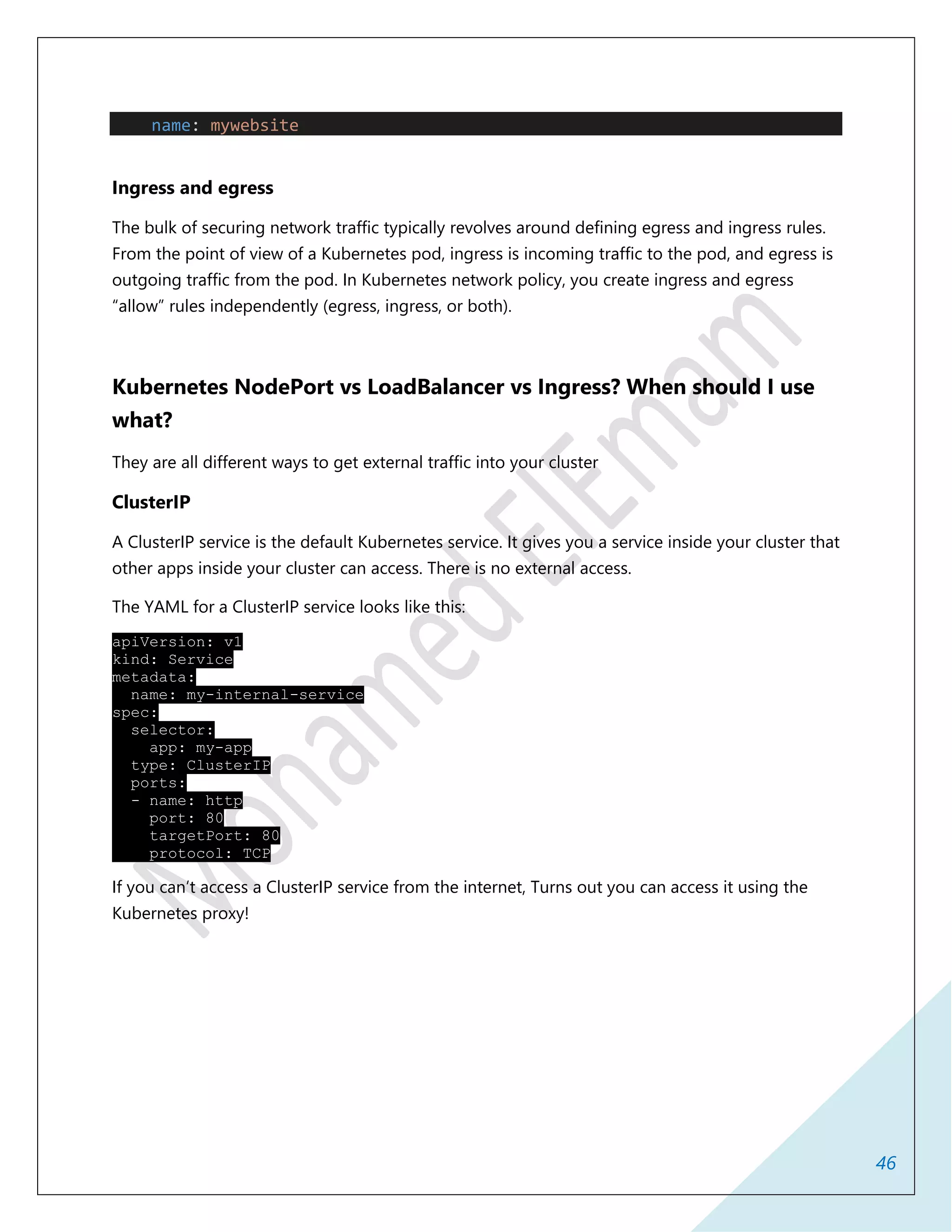 46
name: mywebsite
Ingress and egress
The bulk of securing network traffic typically revolves around defining egress and ingress rules.
From the point of view of a Kubernetes pod, ingress is incoming traffic to the pod, and egress is
outgoing traffic from the pod. In Kubernetes network policy, you create ingress and egress
“allow” rules independently (egress, ingress, or both).
Kubernetes NodePort vs LoadBalancer vs Ingress? When should I use
what?
They are all different ways to get external traffic into your cluster
ClusterIP
A ClusterIP service is the default Kubernetes service. It gives you a service inside your cluster that
other apps inside your cluster can access. There is no external access.
The YAML for a ClusterIP service looks like this:
apiVersion: v1
kind: Service
metadata:
name: my-internal-service
spec:
selector:
app: my-app
type: ClusterIP
ports:
- name: http
port: 80
targetPort: 80
protocol: TCP
If you can’t access a ClusterIP service from the internet, Turns out you can access it using the
Kubernetes proxy!
 