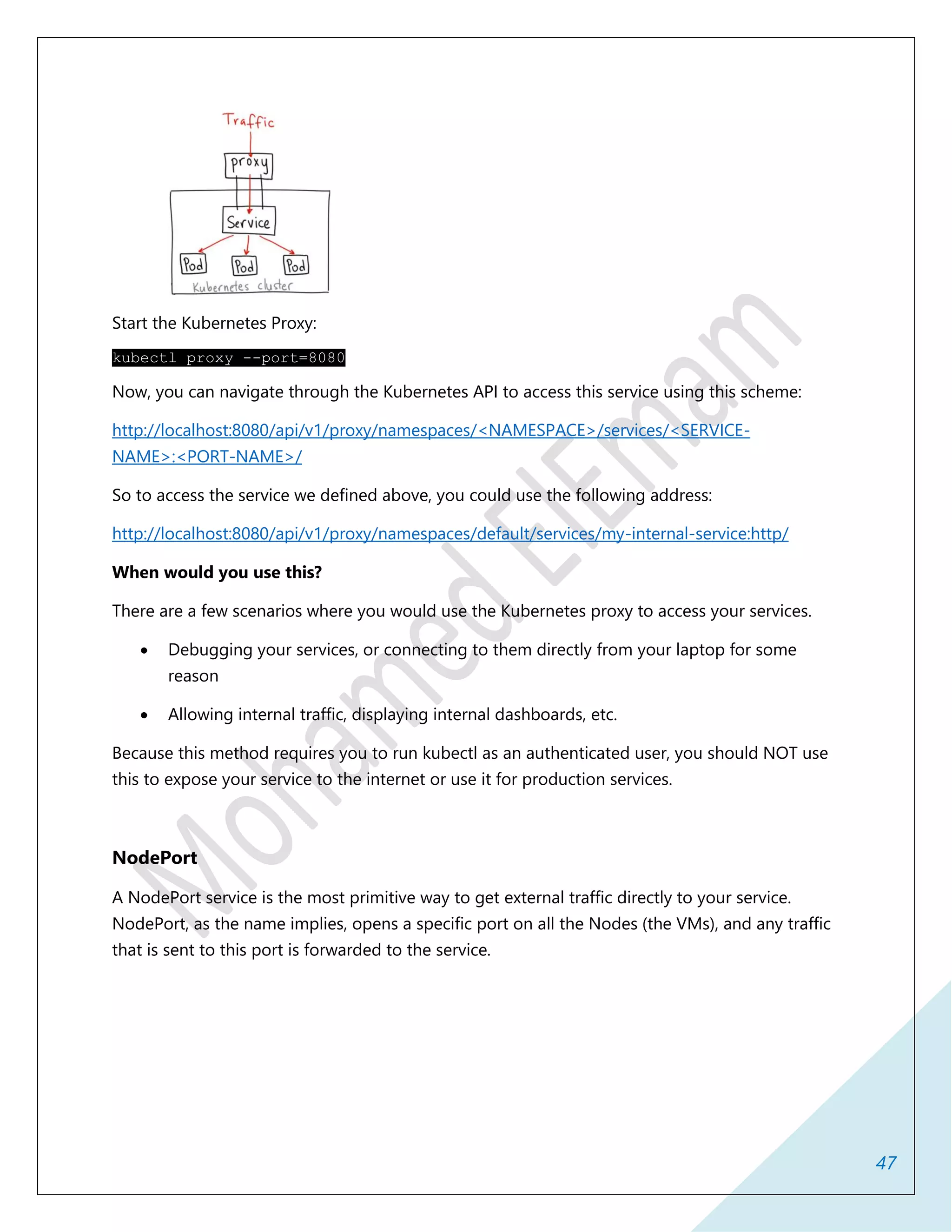 47
Start the Kubernetes Proxy:
kubectl proxy --port=8080
Now, you can navigate through the Kubernetes API to access this service using this scheme:
http://localhost:8080/api/v1/proxy/namespaces/<NAMESPACE>/services/<SERVICE-
NAME>:<PORT-NAME>/
So to access the service we defined above, you could use the following address:
http://localhost:8080/api/v1/proxy/namespaces/default/services/my-internal-service:http/
When would you use this?
There are a few scenarios where you would use the Kubernetes proxy to access your services.
 Debugging your services, or connecting to them directly from your laptop for some
reason
 Allowing internal traffic, displaying internal dashboards, etc.
Because this method requires you to run kubectl as an authenticated user, you should NOT use
this to expose your service to the internet or use it for production services.
NodePort
A NodePort service is the most primitive way to get external traffic directly to your service.
NodePort, as the name implies, opens a specific port on all the Nodes (the VMs), and any traffic
that is sent to this port is forwarded to the service.
 