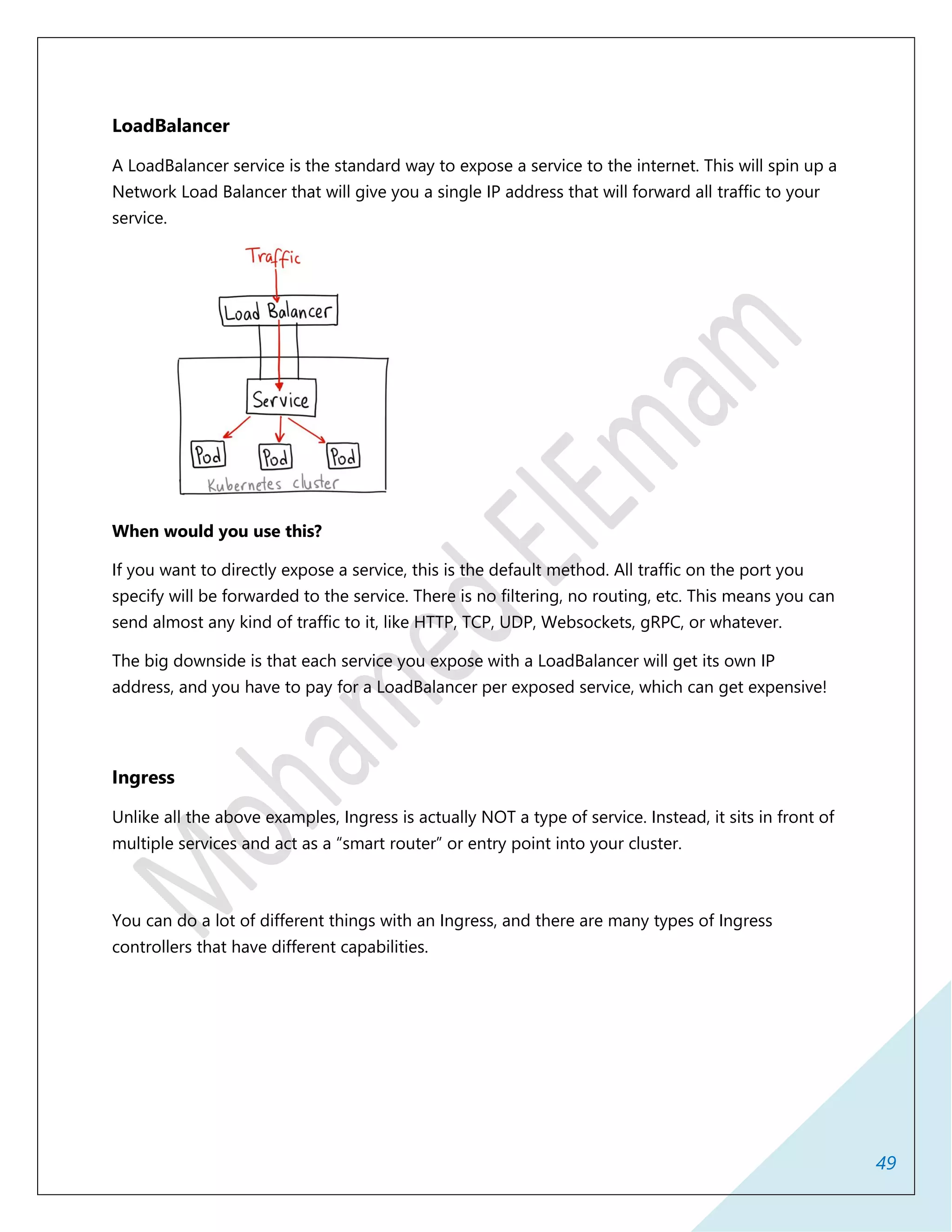 49
LoadBalancer
A LoadBalancer service is the standard way to expose a service to the internet. This will spin up a
Network Load Balancer that will give you a single IP address that will forward all traffic to your
service.
When would you use this?
If you want to directly expose a service, this is the default method. All traffic on the port you
specify will be forwarded to the service. There is no filtering, no routing, etc. This means you can
send almost any kind of traffic to it, like HTTP, TCP, UDP, Websockets, gRPC, or whatever.
The big downside is that each service you expose with a LoadBalancer will get its own IP
address, and you have to pay for a LoadBalancer per exposed service, which can get expensive!
Ingress
Unlike all the above examples, Ingress is actually NOT a type of service. Instead, it sits in front of
multiple services and act as a “smart router” or entry point into your cluster.
You can do a lot of different things with an Ingress, and there are many types of Ingress
controllers that have different capabilities.
 