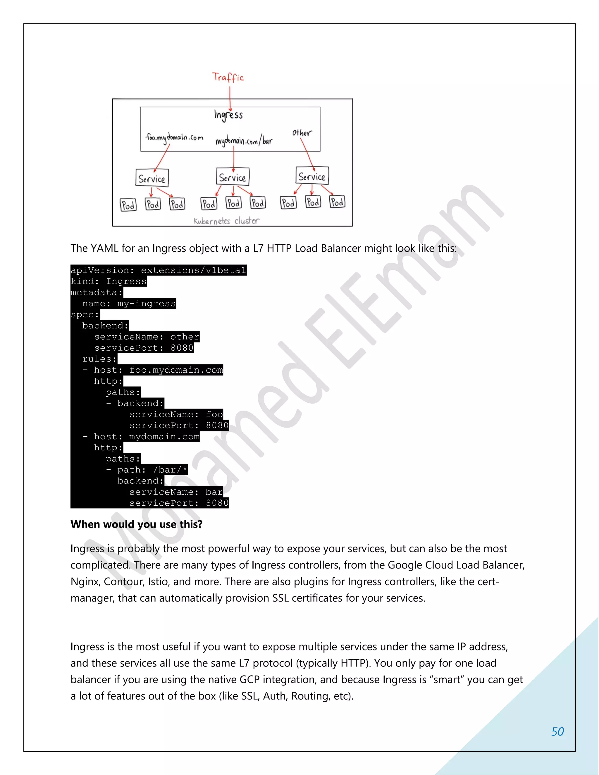 50
The YAML for an Ingress object with a L7 HTTP Load Balancer might look like this:
apiVersion: extensions/v1beta1
kind: Ingress
metadata:
name: my-ingress
spec:
backend:
serviceName: other
servicePort: 8080
rules:
- host: foo.mydomain.com
http:
paths:
- backend:
serviceName: foo
servicePort: 8080
- host: mydomain.com
http:
paths:
- path: /bar/*
backend:
serviceName: bar
servicePort: 8080
When would you use this?
Ingress is probably the most powerful way to expose your services, but can also be the most
complicated. There are many types of Ingress controllers, from the Google Cloud Load Balancer,
Nginx, Contour, Istio, and more. There are also plugins for Ingress controllers, like the cert-
manager, that can automatically provision SSL certificates for your services.
Ingress is the most useful if you want to expose multiple services under the same IP address,
and these services all use the same L7 protocol (typically HTTP). You only pay for one load
balancer if you are using the native GCP integration, and because Ingress is “smart” you can get
a lot of features out of the box (like SSL, Auth, Routing, etc).
 