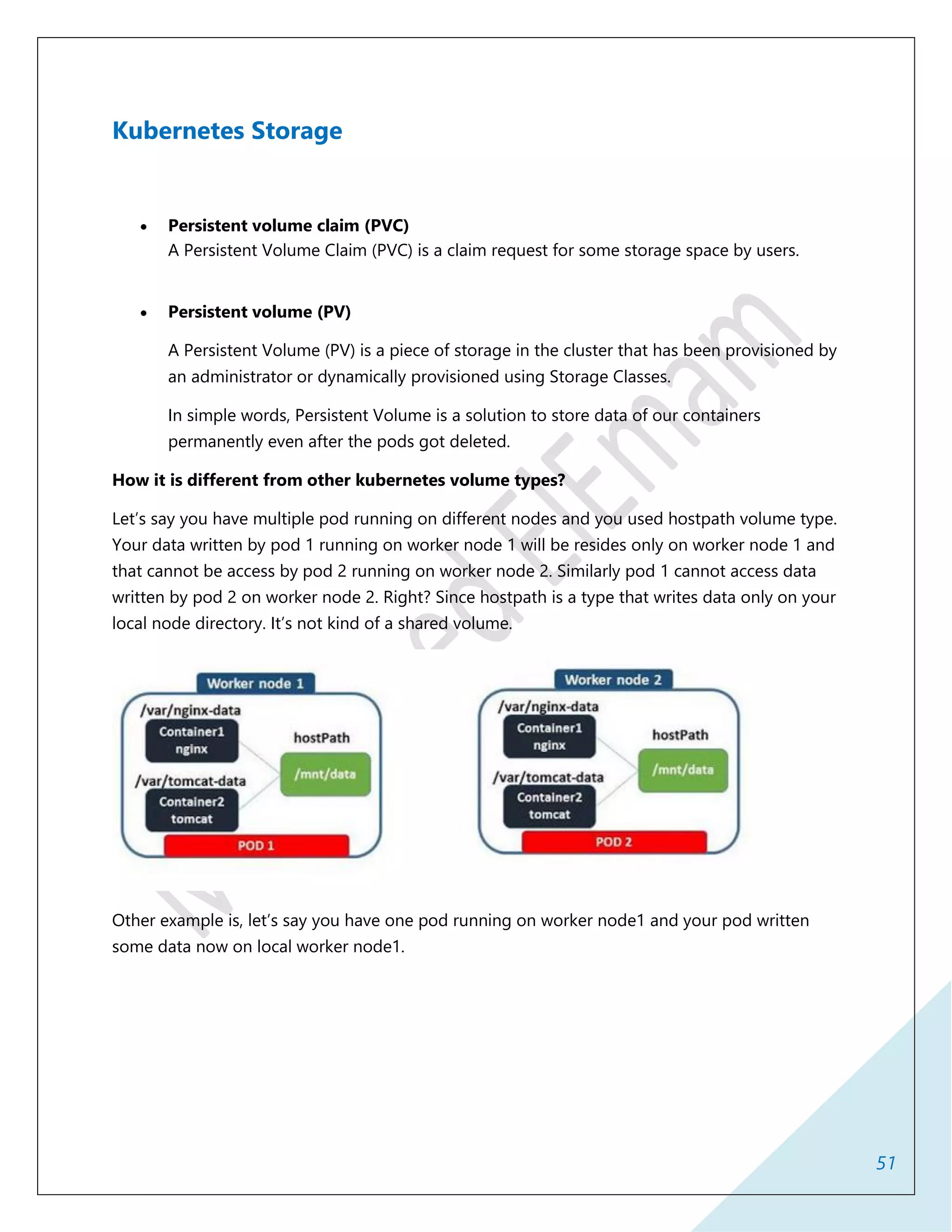 51
Kubernetes Storage
 Persistent volume claim (PVC)
A Persistent Volume Claim (PVC) is a claim request for some storage space by users.
 Persistent volume (PV)
A Persistent Volume (PV) is a piece of storage in the cluster that has been provisioned by
an administrator or dynamically provisioned using Storage Classes.
In simple words, Persistent Volume is a solution to store data of our containers
permanently even after the pods got deleted.
How it is different from other kubernetes volume types?
Let’s say you have multiple pod running on different nodes and you used hostpath volume type.
Your data written by pod 1 running on worker node 1 will be resides only on worker node 1 and
that cannot be access by pod 2 running on worker node 2. Similarly pod 1 cannot access data
written by pod 2 on worker node 2. Right? Since hostpath is a type that writes data only on your
local node directory. It’s not kind of a shared volume.
Other example is, let’s say you have one pod running on worker node1 and your pod written
some data now on local worker node1.
 