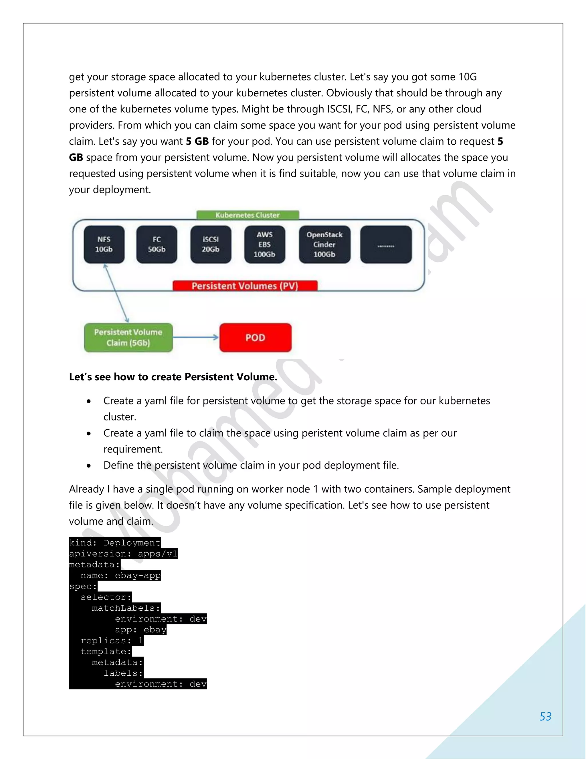 53
get your storage space allocated to your kubernetes cluster. Let's say you got some 10G
persistent volume allocated to your kubernetes cluster. Obviously that should be through any
one of the kubernetes volume types. Might be through ISCSI, FC, NFS, or any other cloud
providers. From which you can claim some space you want for your pod using persistent volume
claim. Let's say you want 5 GB for your pod. You can use persistent volume claim to request 5
GB space from your persistent volume. Now you persistent volume will allocates the space you
requested using persistent volume when it is find suitable, now you can use that volume claim in
your deployment.
Let’s see how to create Persistent Volume.
 Create a yaml file for persistent volume to get the storage space for our kubernetes
cluster.
 Create a yaml file to claim the space using peristent volume claim as per our
requirement.
 Define the persistent volume claim in your pod deployment file.
Already I have a single pod running on worker node 1 with two containers. Sample deployment
file is given below. It doesn’t have any volume specification. Let's see how to use persistent
volume and claim.
kind: Deployment
apiVersion: apps/v1
metadata:
name: ebay-app
spec:
selector:
matchLabels:
environment: dev
app: ebay
replicas: 1
template:
metadata:
labels:
environment: dev
 