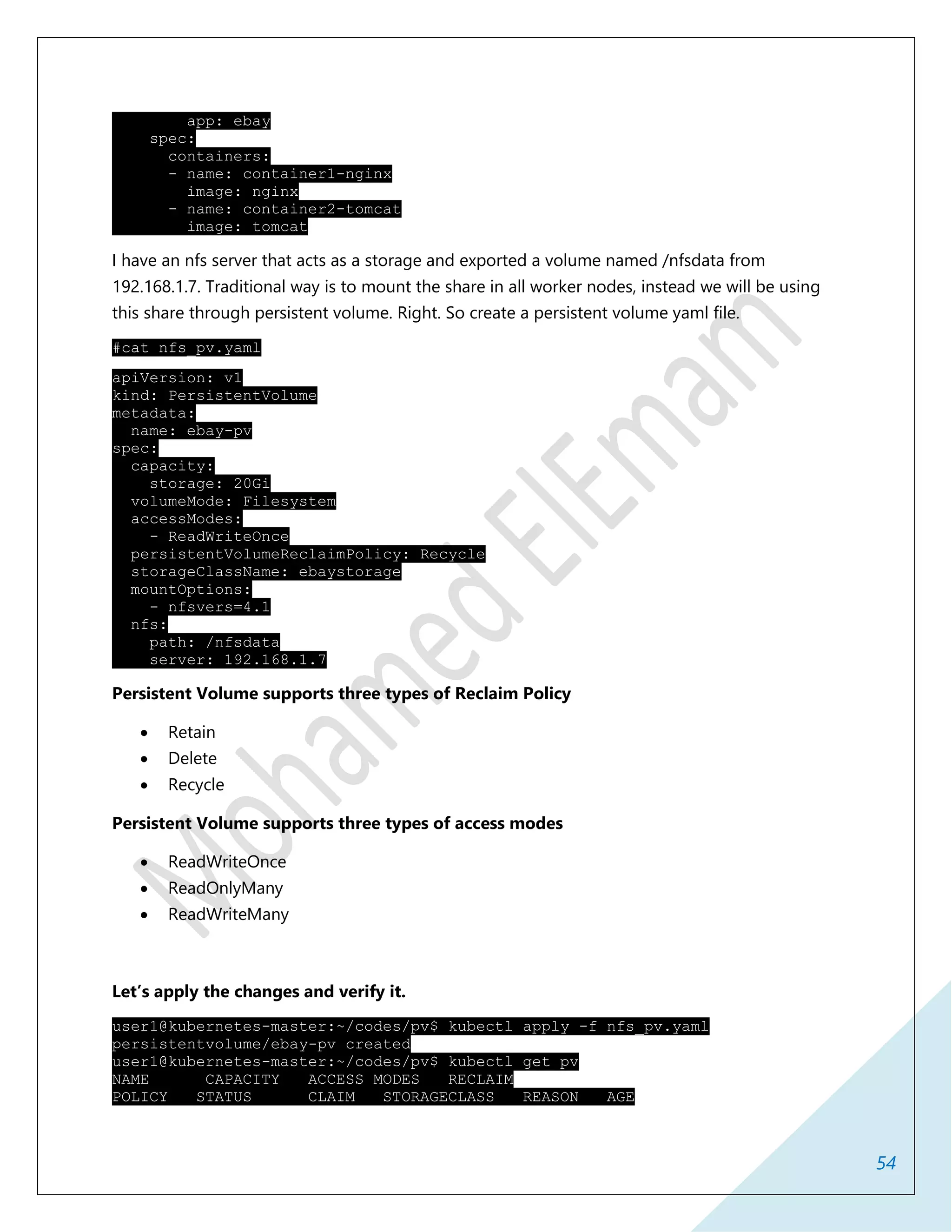 54
app: ebay
spec:
containers:
- name: container1-nginx
image: nginx
- name: container2-tomcat
image: tomcat
I have an nfs server that acts as a storage and exported a volume named /nfsdata from
192.168.1.7. Traditional way is to mount the share in all worker nodes, instead we will be using
this share through persistent volume. Right. So create a persistent volume yaml file.
#cat nfs_pv.yaml
apiVersion: v1
kind: PersistentVolume
metadata:
name: ebay-pv
spec:
capacity:
storage: 20Gi
volumeMode: Filesystem
accessModes:
- ReadWriteOnce
persistentVolumeReclaimPolicy: Recycle
storageClassName: ebaystorage
mountOptions:
- nfsvers=4.1
nfs:
path: /nfsdata
server: 192.168.1.7
Persistent Volume supports three types of Reclaim Policy
 Retain
 Delete
 Recycle
Persistent Volume supports three types of access modes
 ReadWriteOnce
 ReadOnlyMany
 ReadWriteMany
Let’s apply the changes and verify it.
user1@kubernetes-master:~/codes/pv$ kubectl apply -f nfs_pv.yaml
persistentvolume/ebay-pv created
user1@kubernetes-master:~/codes/pv$ kubectl get pv
NAME CAPACITY ACCESS MODES RECLAIM
POLICY STATUS CLAIM STORAGECLASS REASON AGE
 