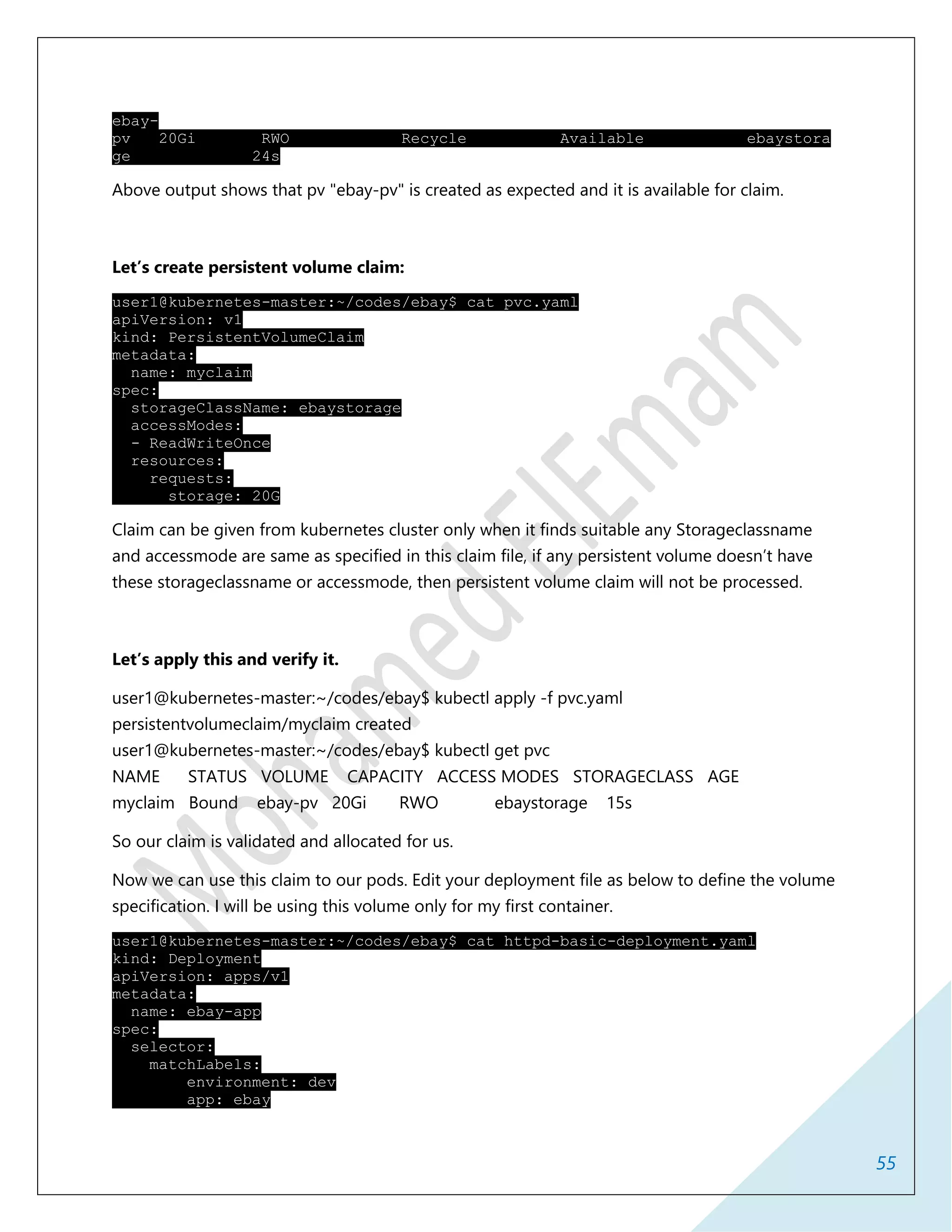 55
ebay-
pv 20Gi RWO Recycle Available ebaystora
ge 24s
Above output shows that pv "ebay-pv" is created as expected and it is available for claim.
Let’s create persistent volume claim:
user1@kubernetes-master:~/codes/ebay$ cat pvc.yaml
apiVersion: v1
kind: PersistentVolumeClaim
metadata:
name: myclaim
spec:
storageClassName: ebaystorage
accessModes:
- ReadWriteOnce
resources:
requests:
storage: 20G
Claim can be given from kubernetes cluster only when it finds suitable any Storageclassname
and accessmode are same as specified in this claim file, if any persistent volume doesn’t have
these storageclassname or accessmode, then persistent volume claim will not be processed.
Let’s apply this and verify it.
user1@kubernetes-master:~/codes/ebay$ kubectl apply -f pvc.yaml
persistentvolumeclaim/myclaim created
user1@kubernetes-master:~/codes/ebay$ kubectl get pvc
NAME STATUS VOLUME CAPACITY ACCESS MODES STORAGECLASS AGE
myclaim Bound ebay-pv 20Gi RWO ebaystorage 15s
So our claim is validated and allocated for us.
Now we can use this claim to our pods. Edit your deployment file as below to define the volume
specification. I will be using this volume only for my first container.
user1@kubernetes-master:~/codes/ebay$ cat httpd-basic-deployment.yaml
kind: Deployment
apiVersion: apps/v1
metadata:
name: ebay-app
spec:
selector:
matchLabels:
environment: dev
app: ebay
 