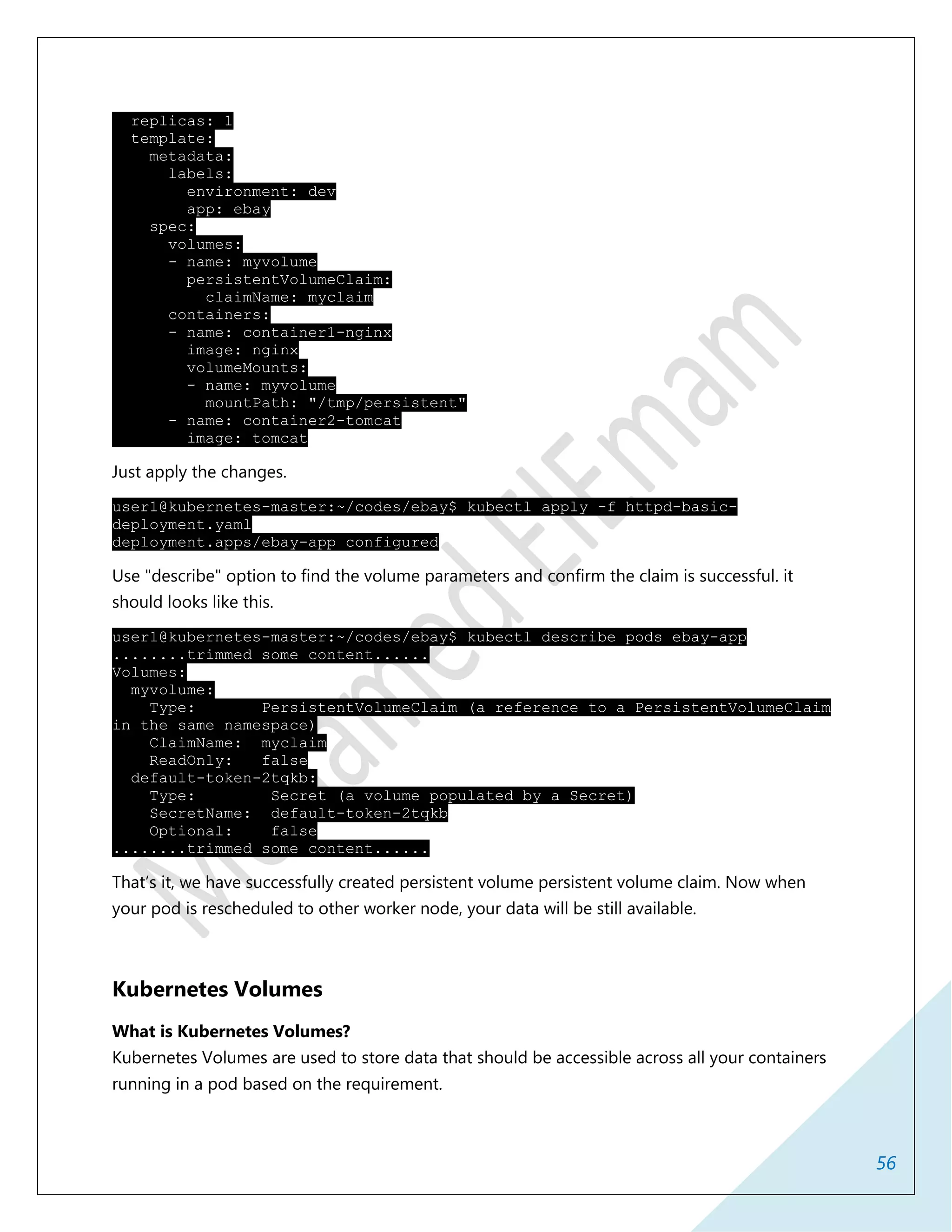 56
replicas: 1
template:
metadata:
labels:
environment: dev
app: ebay
spec:
volumes:
- name: myvolume
persistentVolumeClaim:
claimName: myclaim
containers:
- name: container1-nginx
image: nginx
volumeMounts:
- name: myvolume
mountPath: "/tmp/persistent"
- name: container2-tomcat
image: tomcat
Just apply the changes.
user1@kubernetes-master:~/codes/ebay$ kubectl apply -f httpd-basic-
deployment.yaml
deployment.apps/ebay-app configured
Use "describe" option to find the volume parameters and confirm the claim is successful. it
should looks like this.
user1@kubernetes-master:~/codes/ebay$ kubectl describe pods ebay-app
........trimmed some content......
Volumes:
myvolume:
Type: PersistentVolumeClaim (a reference to a PersistentVolumeClaim
in the same namespace)
ClaimName: myclaim
ReadOnly: false
default-token-2tqkb:
Type: Secret (a volume populated by a Secret)
SecretName: default-token-2tqkb
Optional: false
........trimmed some content......
That’s it, we have successfully created persistent volume persistent volume claim. Now when
your pod is rescheduled to other worker node, your data will be still available.
Kubernetes Volumes
What is Kubernetes Volumes?
Kubernetes Volumes are used to store data that should be accessible across all your containers
running in a pod based on the requirement.
 