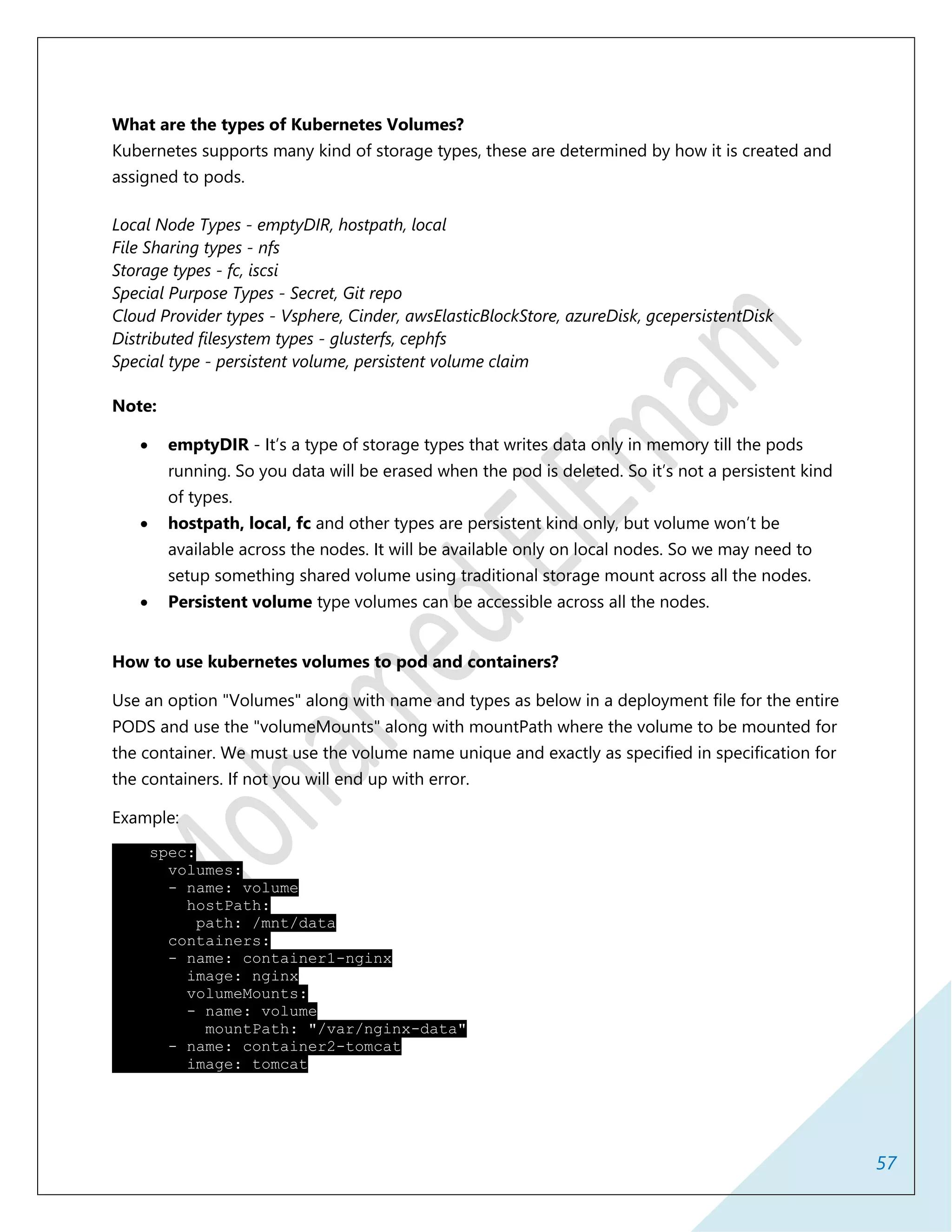 57
What are the types of Kubernetes Volumes?
Kubernetes supports many kind of storage types, these are determined by how it is created and
assigned to pods.
Local Node Types - emptyDIR, hostpath, local
File Sharing types - nfs
Storage types - fc, iscsi
Special Purpose Types - Secret, Git repo
Cloud Provider types - Vsphere, Cinder, awsElasticBlockStore, azureDisk, gcepersistentDisk
Distributed filesystem types - glusterfs, cephfs
Special type - persistent volume, persistent volume claim
Note:
 emptyDIR - It’s a type of storage types that writes data only in memory till the pods
running. So you data will be erased when the pod is deleted. So it’s not a persistent kind
of types.
 hostpath, local, fc and other types are persistent kind only, but volume won’t be
available across the nodes. It will be available only on local nodes. So we may need to
setup something shared volume using traditional storage mount across all the nodes.
 Persistent volume type volumes can be accessible across all the nodes.
How to use kubernetes volumes to pod and containers?
Use an option "Volumes" along with name and types as below in a deployment file for the entire
PODS and use the "volumeMounts" along with mountPath where the volume to be mounted for
the container. We must use the volume name unique and exactly as specified in specification for
the containers. If not you will end up with error.
Example:
spec:
volumes:
- name: volume
hostPath:
path: /mnt/data
containers:
- name: container1-nginx
image: nginx
volumeMounts:
- name: volume
mountPath: "/var/nginx-data"
- name: container2-tomcat
image: tomcat
 