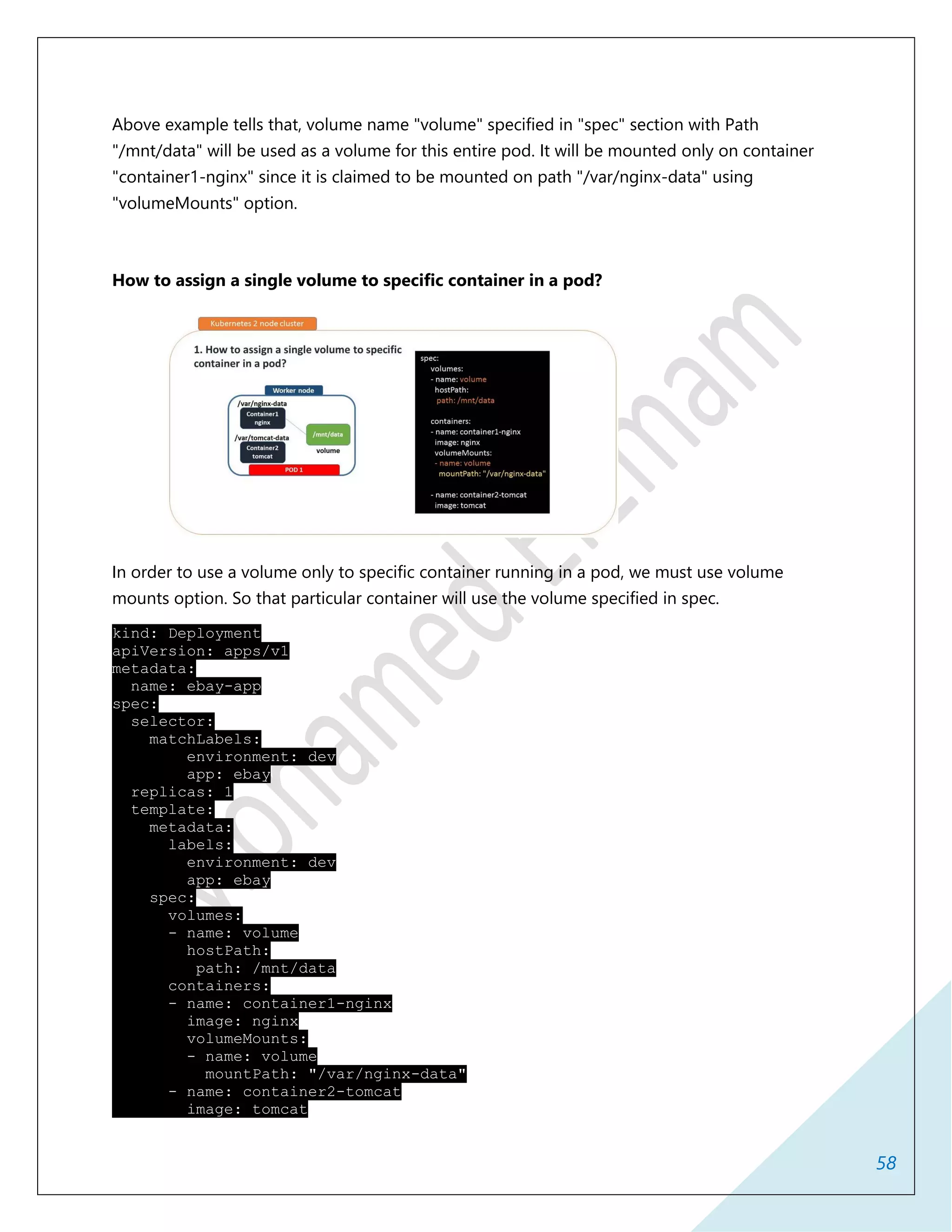 58
Above example tells that, volume name "volume" specified in "spec" section with Path
"/mnt/data" will be used as a volume for this entire pod. It will be mounted only on container
"container1-nginx" since it is claimed to be mounted on path "/var/nginx-data" using
"volumeMounts" option.
How to assign a single volume to specific container in a pod?
In order to use a volume only to specific container running in a pod, we must use volume
mounts option. So that particular container will use the volume specified in spec.
kind: Deployment
apiVersion: apps/v1
metadata:
name: ebay-app
spec:
selector:
matchLabels:
environment: dev
app: ebay
replicas: 1
template:
metadata:
labels:
environment: dev
app: ebay
spec:
volumes:
- name: volume
hostPath:
path: /mnt/data
containers:
- name: container1-nginx
image: nginx
volumeMounts:
- name: volume
mountPath: "/var/nginx-data"
- name: container2-tomcat
image: tomcat
 