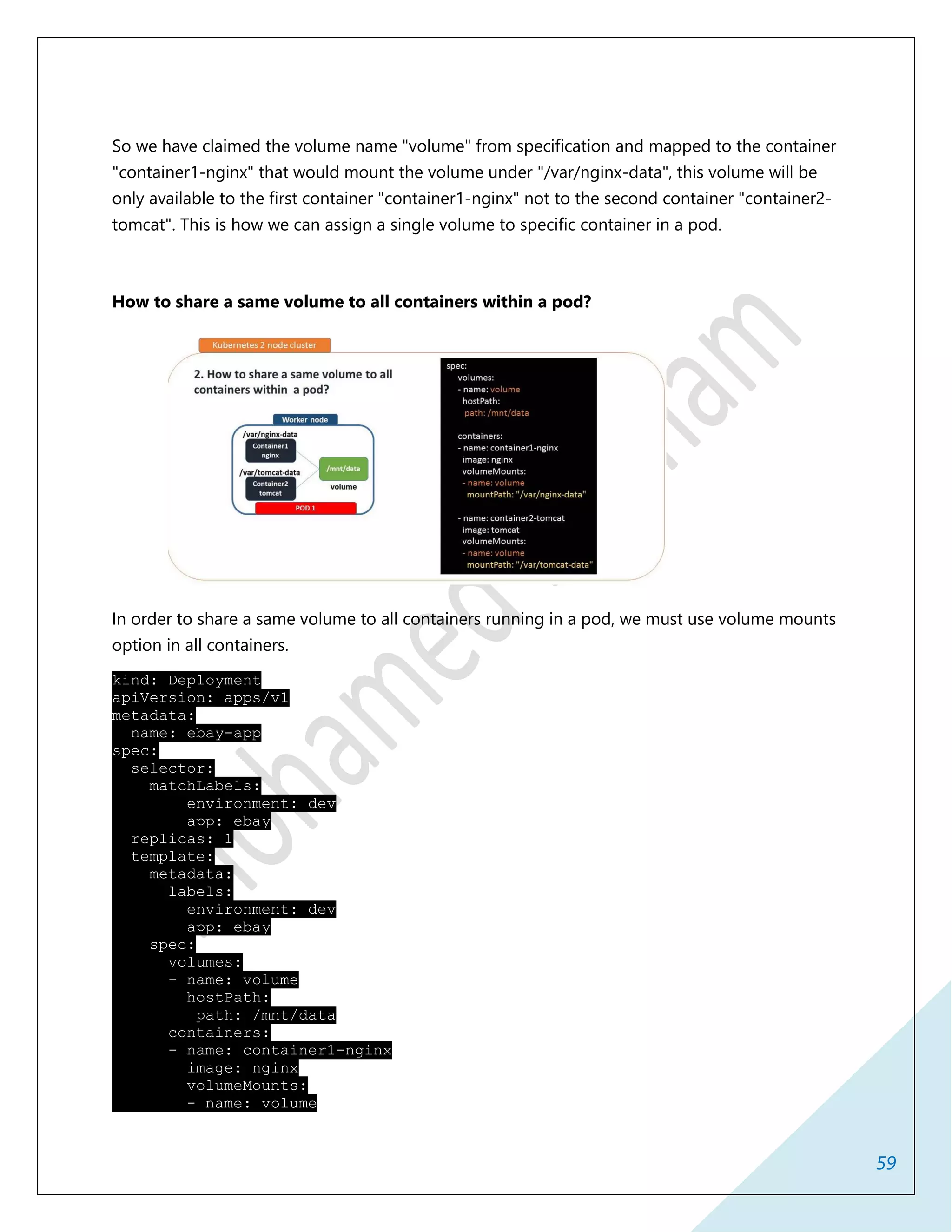 59
So we have claimed the volume name "volume" from specification and mapped to the container
"container1-nginx" that would mount the volume under "/var/nginx-data", this volume will be
only available to the first container "container1-nginx" not to the second container "container2-
tomcat". This is how we can assign a single volume to specific container in a pod.
How to share a same volume to all containers within a pod?
In order to share a same volume to all containers running in a pod, we must use volume mounts
option in all containers.
kind: Deployment
apiVersion: apps/v1
metadata:
name: ebay-app
spec:
selector:
matchLabels:
environment: dev
app: ebay
replicas: 1
template:
metadata:
labels:
environment: dev
app: ebay
spec:
volumes:
- name: volume
hostPath:
path: /mnt/data
containers:
- name: container1-nginx
image: nginx
volumeMounts:
- name: volume
 