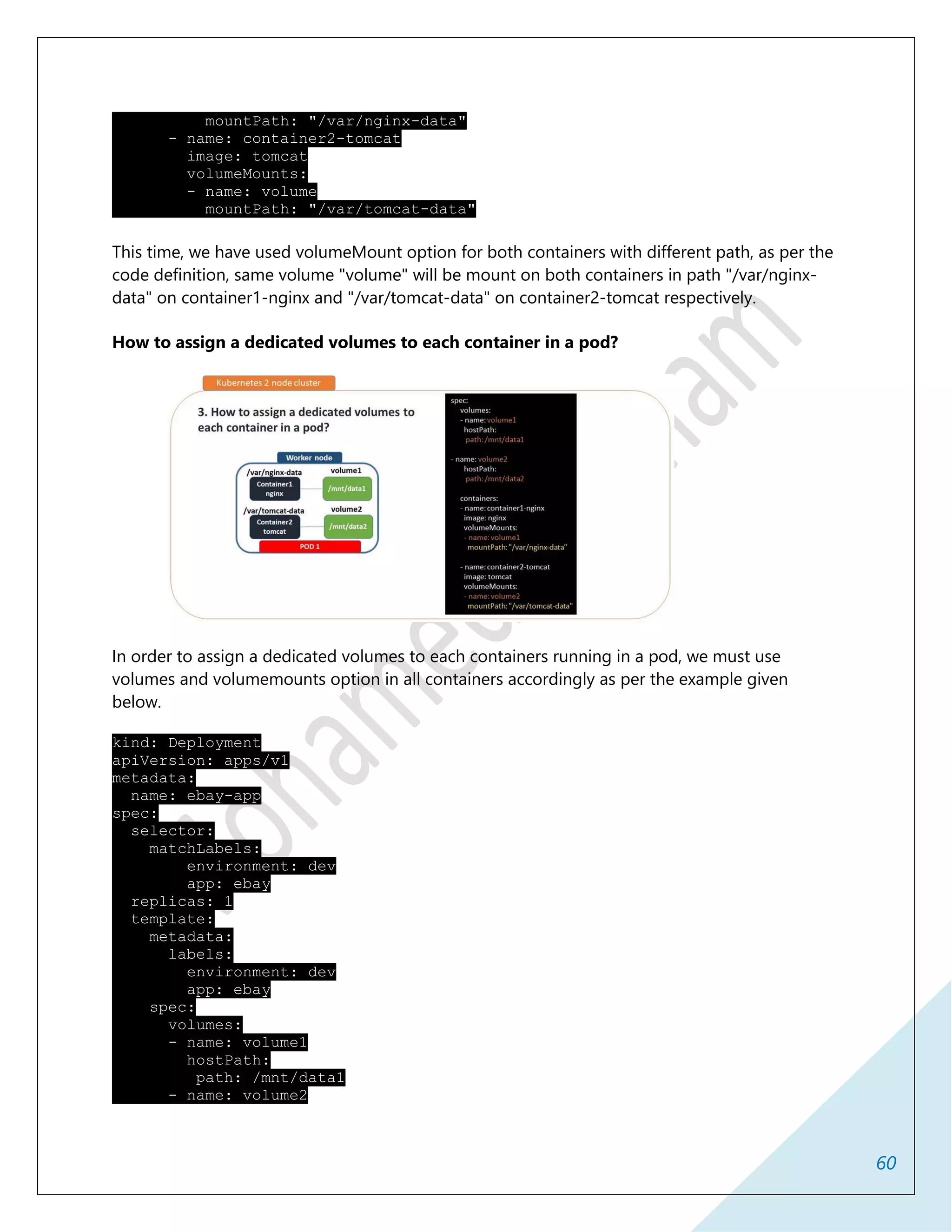 60
mountPath: "/var/nginx-data"
- name: container2-tomcat
image: tomcat
volumeMounts:
- name: volume
mountPath: "/var/tomcat-data"
This time, we have used volumeMount option for both containers with different path, as per the
code definition, same volume "volume" will be mount on both containers in path "/var/nginx-
data" on container1-nginx and "/var/tomcat-data" on container2-tomcat respectively.
How to assign a dedicated volumes to each container in a pod?
In order to assign a dedicated volumes to each containers running in a pod, we must use
volumes and volumemounts option in all containers accordingly as per the example given
below.
kind: Deployment
apiVersion: apps/v1
metadata:
name: ebay-app
spec:
selector:
matchLabels:
environment: dev
app: ebay
replicas: 1
template:
metadata:
labels:
environment: dev
app: ebay
spec:
volumes:
- name: volume1
hostPath:
path: /mnt/data1
- name: volume2
 