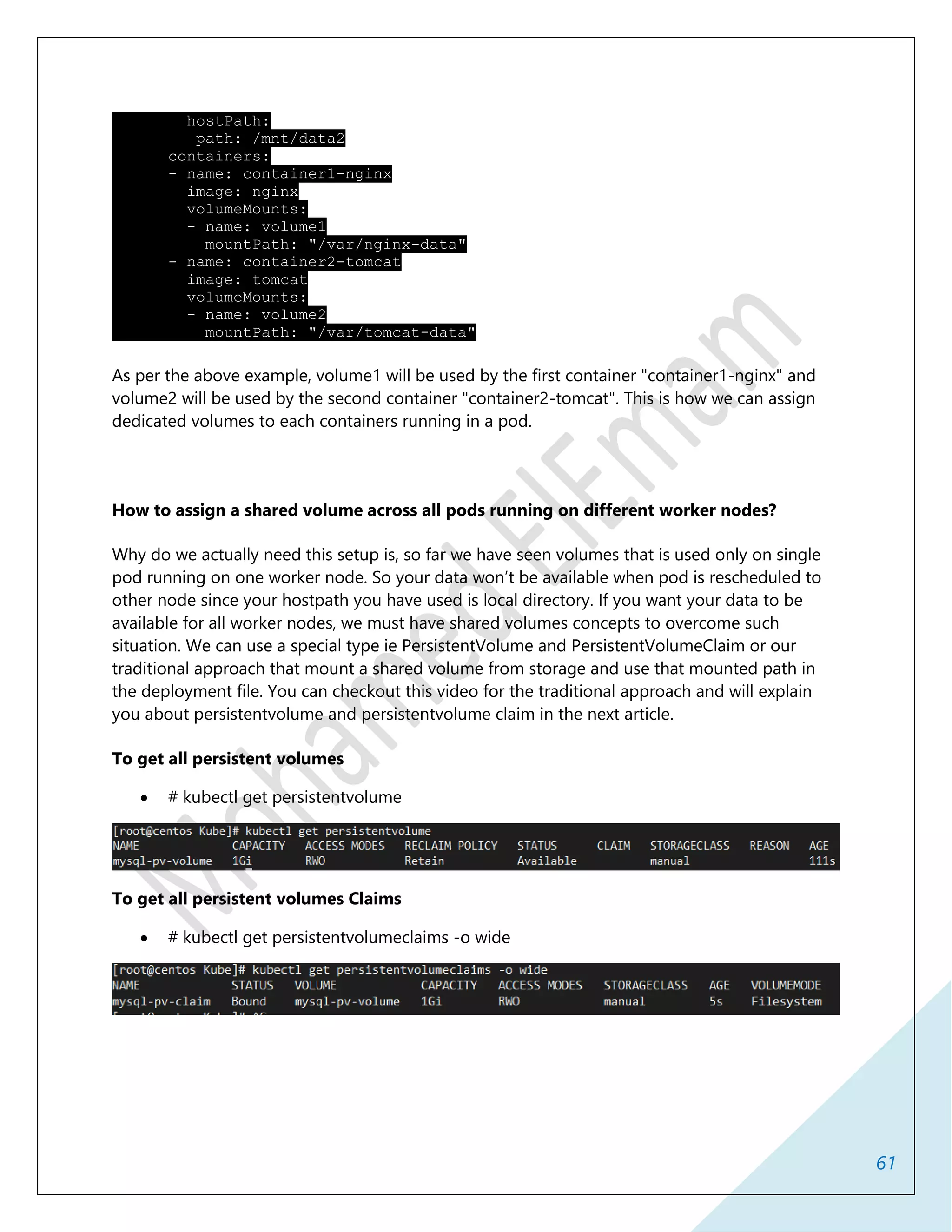 61
hostPath:
path: /mnt/data2
containers:
- name: container1-nginx
image: nginx
volumeMounts:
- name: volume1
mountPath: "/var/nginx-data"
- name: container2-tomcat
image: tomcat
volumeMounts:
- name: volume2
mountPath: "/var/tomcat-data"
As per the above example, volume1 will be used by the first container "container1-nginx" and
volume2 will be used by the second container "container2-tomcat". This is how we can assign
dedicated volumes to each containers running in a pod.
How to assign a shared volume across all pods running on different worker nodes?
Why do we actually need this setup is, so far we have seen volumes that is used only on single
pod running on one worker node. So your data won’t be available when pod is rescheduled to
other node since your hostpath you have used is local directory. If you want your data to be
available for all worker nodes, we must have shared volumes concepts to overcome such
situation. We can use a special type ie PersistentVolume and PersistentVolumeClaim or our
traditional approach that mount a shared volume from storage and use that mounted path in
the deployment file. You can checkout this video for the traditional approach and will explain
you about persistentvolume and persistentvolume claim in the next article.
To get all persistent volumes
 # kubectl get persistentvolume
To get all persistent volumes Claims
 # kubectl get persistentvolumeclaims -o wide
 