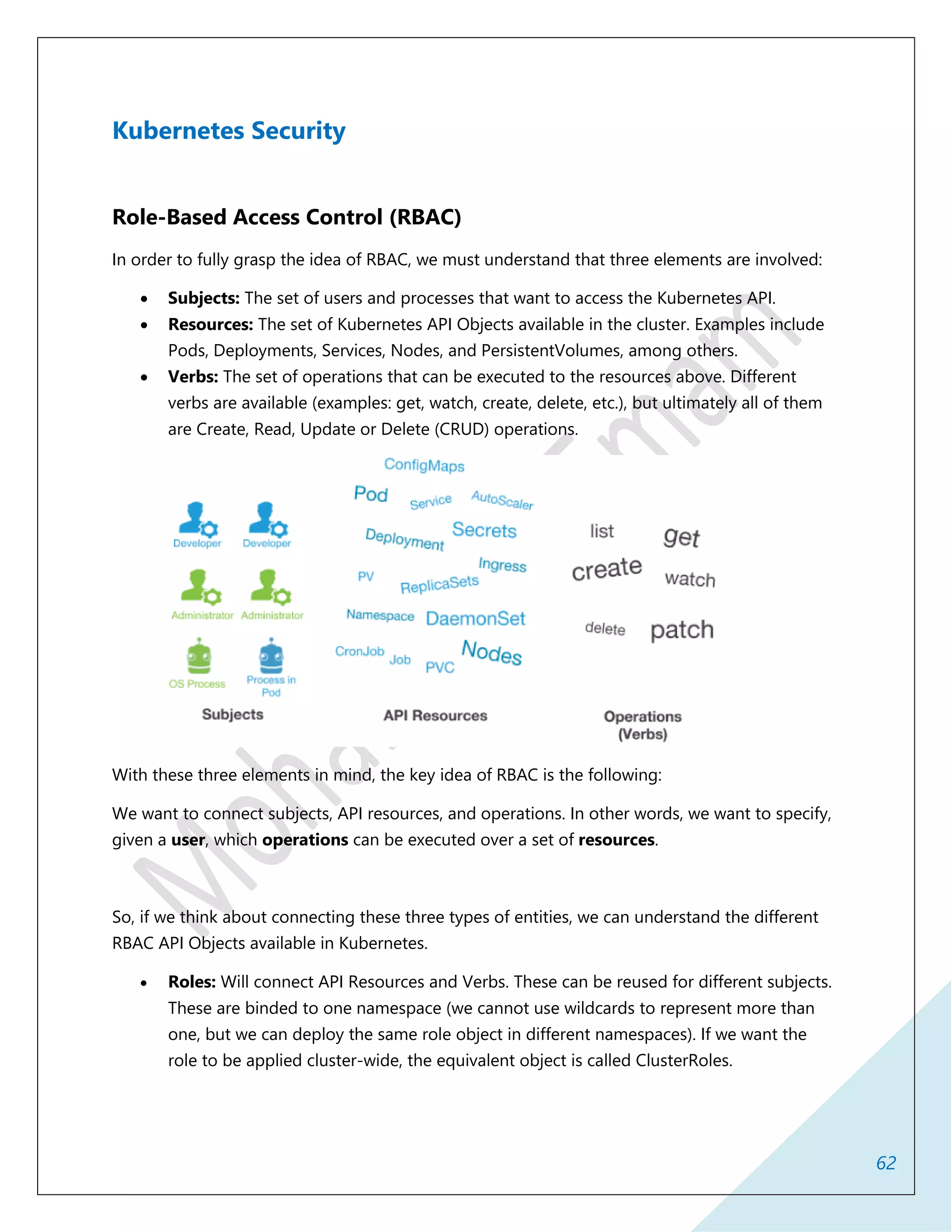 62
Kubernetes Security
Role-Based Access Control (RBAC)
In order to fully grasp the idea of RBAC, we must understand that three elements are involved:
 Subjects: The set of users and processes that want to access the Kubernetes API.
 Resources: The set of Kubernetes API Objects available in the cluster. Examples include
Pods, Deployments, Services, Nodes, and PersistentVolumes, among others.
 Verbs: The set of operations that can be executed to the resources above. Different
verbs are available (examples: get, watch, create, delete, etc.), but ultimately all of them
are Create, Read, Update or Delete (CRUD) operations.
With these three elements in mind, the key idea of RBAC is the following:
We want to connect subjects, API resources, and operations. In other words, we want to specify,
given a user, which operations can be executed over a set of resources.
So, if we think about connecting these three types of entities, we can understand the different
RBAC API Objects available in Kubernetes.
 Roles: Will connect API Resources and Verbs. These can be reused for different subjects.
These are binded to one namespace (we cannot use wildcards to represent more than
one, but we can deploy the same role object in different namespaces). If we want the
role to be applied cluster-wide, the equivalent object is called ClusterRoles.
 