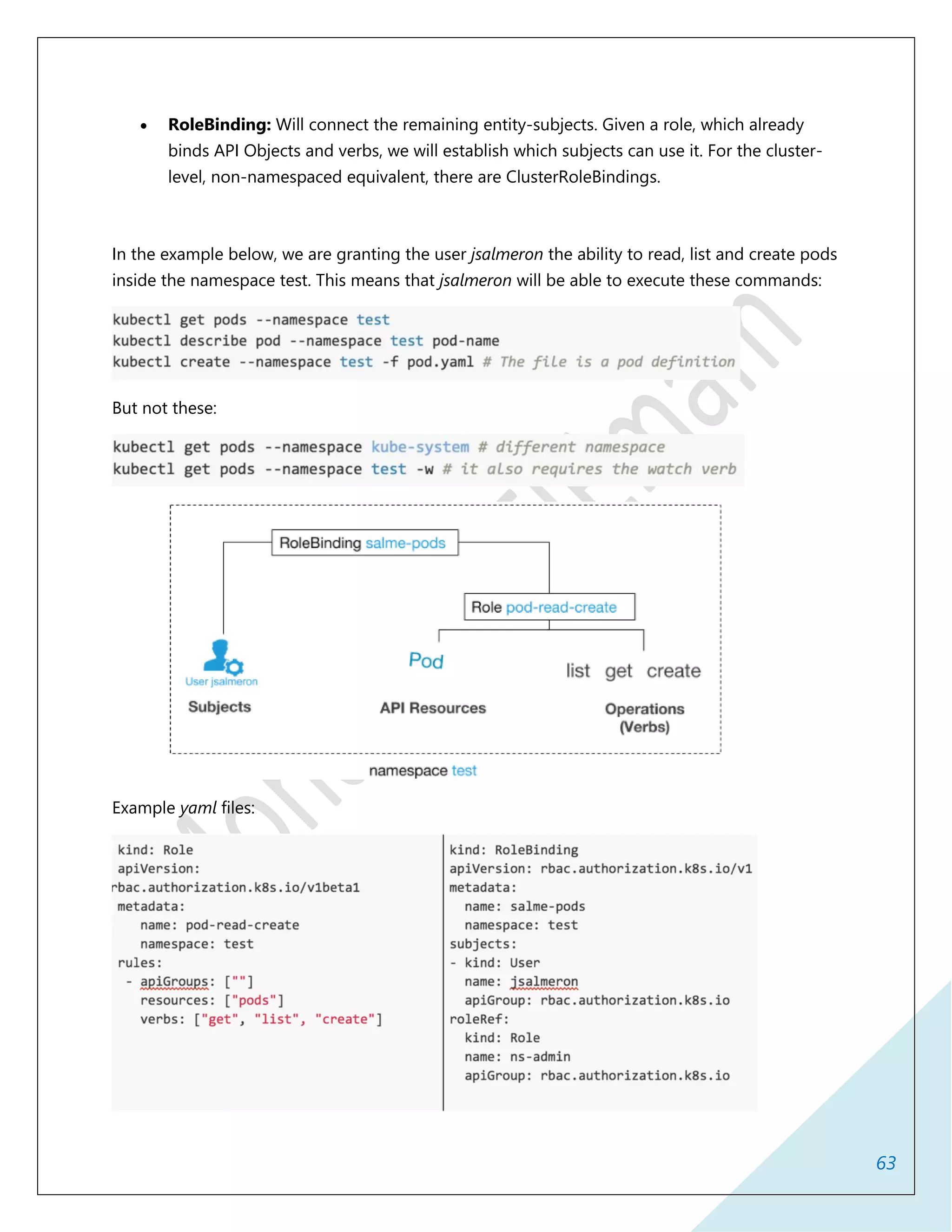 63
 RoleBinding: Will connect the remaining entity-subjects. Given a role, which already
binds API Objects and verbs, we will establish which subjects can use it. For the cluster-
level, non-namespaced equivalent, there are ClusterRoleBindings.
In the example below, we are granting the user jsalmeron the ability to read, list and create pods
inside the namespace test. This means that jsalmeron will be able to execute these commands:
But not these:
Example yaml files:
 