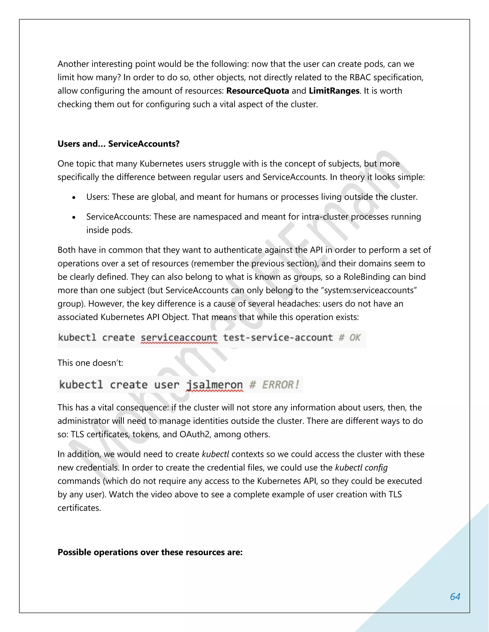 64
Another interesting point would be the following: now that the user can create pods, can we
limit how many? In order to do so, other objects, not directly related to the RBAC specification,
allow configuring the amount of resources: ResourceQuota and LimitRanges. It is worth
checking them out for configuring such a vital aspect of the cluster.
Users and… ServiceAccounts?
One topic that many Kubernetes users struggle with is the concept of subjects, but more
specifically the difference between regular users and ServiceAccounts. In theory it looks simple:
 Users: These are global, and meant for humans or processes living outside the cluster.
 ServiceAccounts: These are namespaced and meant for intra-cluster processes running
inside pods.
Both have in common that they want to authenticate against the API in order to perform a set of
operations over a set of resources (remember the previous section), and their domains seem to
be clearly defined. They can also belong to what is known as groups, so a RoleBinding can bind
more than one subject (but ServiceAccounts can only belong to the “system:serviceaccounts”
group). However, the key difference is a cause of several headaches: users do not have an
associated Kubernetes API Object. That means that while this operation exists:
This one doesn’t:
This has a vital consequence: if the cluster will not store any information about users, then, the
administrator will need to manage identities outside the cluster. There are different ways to do
so: TLS certificates, tokens, and OAuth2, among others.
In addition, we would need to create kubectl contexts so we could access the cluster with these
new credentials. In order to create the credential files, we could use the kubectl config
commands (which do not require any access to the Kubernetes API, so they could be executed
by any user). Watch the video above to see a complete example of user creation with TLS
certificates.
Possible operations over these resources are:
 
