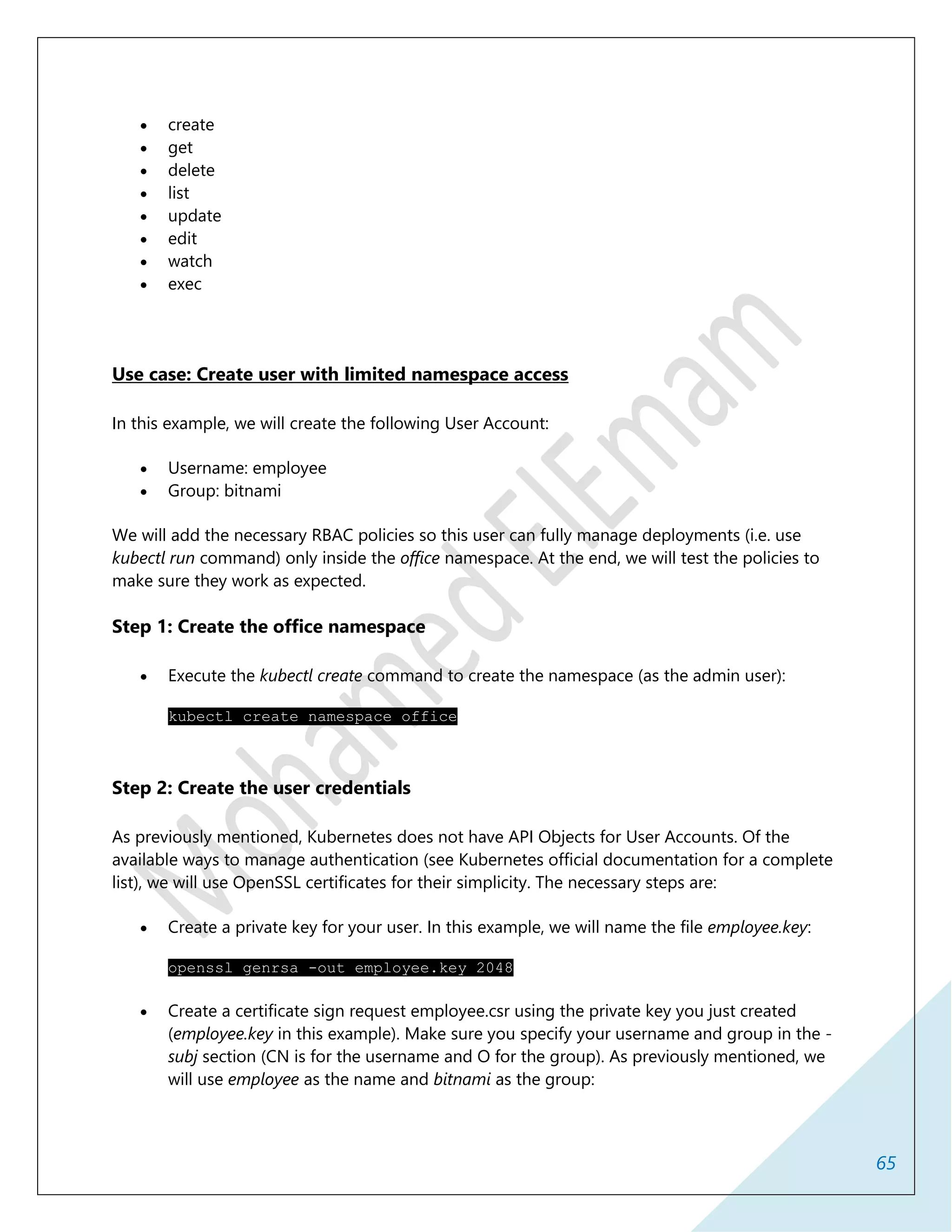 65
 create
 get
 delete
 list
 update
 edit
 watch
 exec
Use case: Create user with limited namespace access
In this example, we will create the following User Account:
 Username: employee
 Group: bitnami
We will add the necessary RBAC policies so this user can fully manage deployments (i.e. use
kubectl run command) only inside the office namespace. At the end, we will test the policies to
make sure they work as expected.
Step 1: Create the office namespace
 Execute the kubectl create command to create the namespace (as the admin user):
kubectl create namespace office
Step 2: Create the user credentials
As previously mentioned, Kubernetes does not have API Objects for User Accounts. Of the
available ways to manage authentication (see Kubernetes official documentation for a complete
list), we will use OpenSSL certificates for their simplicity. The necessary steps are:
 Create a private key for your user. In this example, we will name the file employee.key:
openssl genrsa -out employee.key 2048
 Create a certificate sign request employee.csr using the private key you just created
(employee.key in this example). Make sure you specify your username and group in the -
subj section (CN is for the username and O for the group). As previously mentioned, we
will use employee as the name and bitnami as the group:
 