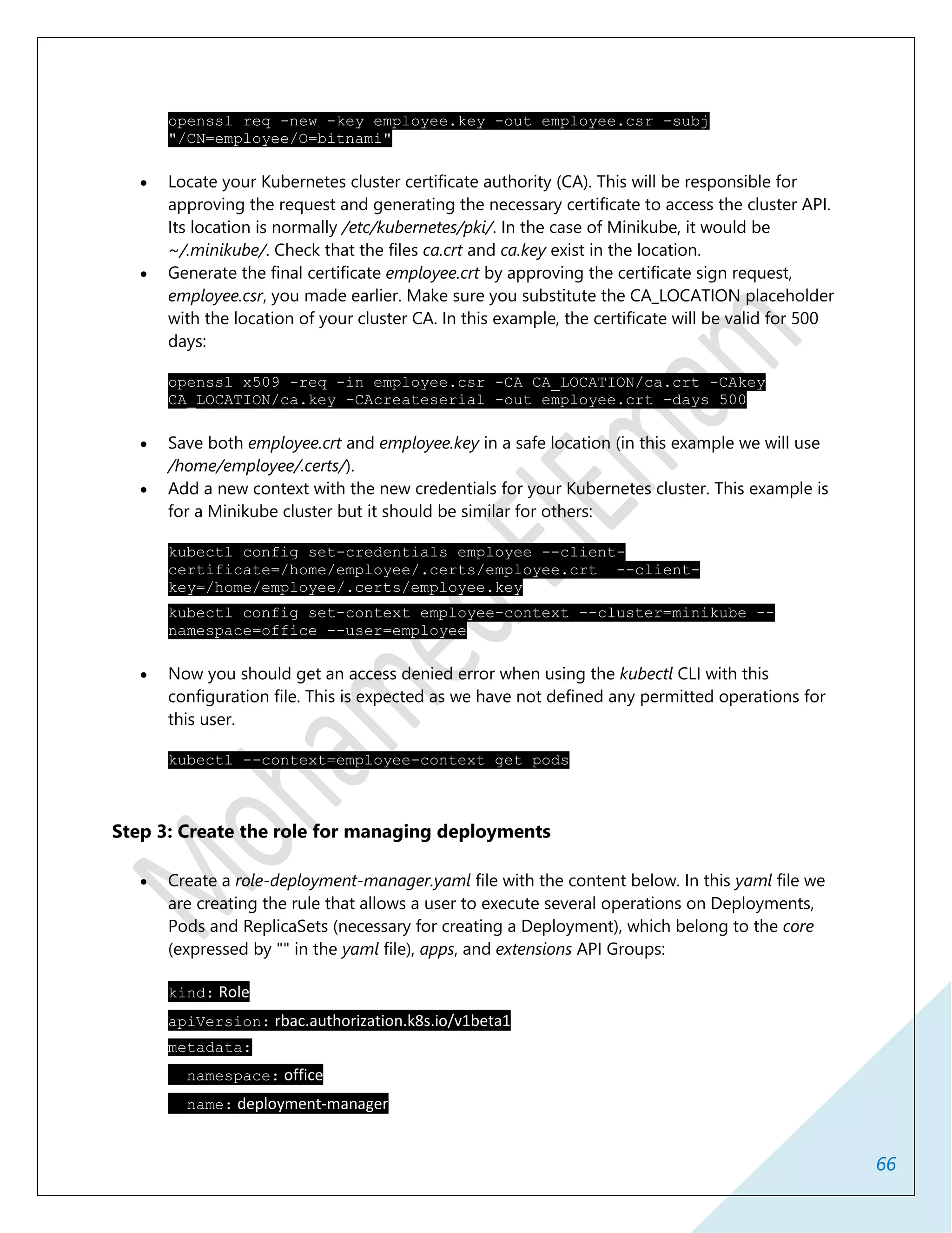 66
openssl req -new -key employee.key -out employee.csr -subj
"/CN=employee/O=bitnami"
 Locate your Kubernetes cluster certificate authority (CA). This will be responsible for
approving the request and generating the necessary certificate to access the cluster API.
Its location is normally /etc/kubernetes/pki/. In the case of Minikube, it would be
~/.minikube/. Check that the files ca.crt and ca.key exist in the location.
 Generate the final certificate employee.crt by approving the certificate sign request,
employee.csr, you made earlier. Make sure you substitute the CA_LOCATION placeholder
with the location of your cluster CA. In this example, the certificate will be valid for 500
days:
openssl x509 -req -in employee.csr -CA CA_LOCATION/ca.crt -CAkey
CA_LOCATION/ca.key -CAcreateserial -out employee.crt -days 500
 Save both employee.crt and employee.key in a safe location (in this example we will use
/home/employee/.certs/).
 Add a new context with the new credentials for your Kubernetes cluster. This example is
for a Minikube cluster but it should be similar for others:
kubectl config set-credentials employee --client-
certificate=/home/employee/.certs/employee.crt --client-
key=/home/employee/.certs/employee.key
kubectl config set-context employee-context --cluster=minikube --
namespace=office --user=employee
 Now you should get an access denied error when using the kubectl CLI with this
configuration file. This is expected as we have not defined any permitted operations for
this user.
kubectl --context=employee-context get pods
Step 3: Create the role for managing deployments
 Create a role-deployment-manager.yaml file with the content below. In this yaml file we
are creating the rule that allows a user to execute several operations on Deployments,
Pods and ReplicaSets (necessary for creating a Deployment), which belong to the core
(expressed by "" in the yaml file), apps, and extensions API Groups:
kind: Role
apiVersion: rbac.authorization.k8s.io/v1beta1
metadata:
namespace: office
name: deployment-manager
 