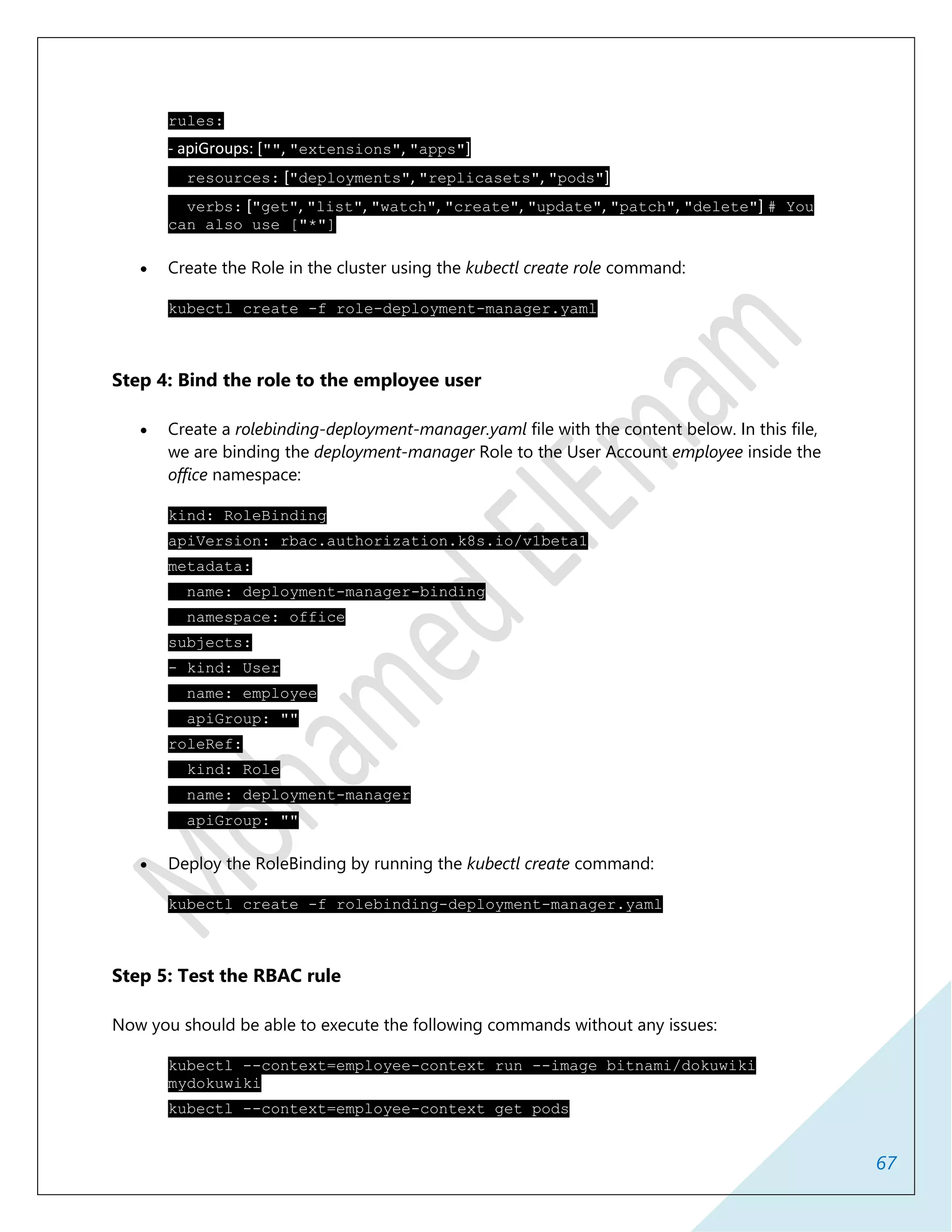 67
rules:
- apiGroups: ["", "extensions", "apps"]
resources: ["deployments", "replicasets", "pods"]
verbs: ["get", "list", "watch", "create", "update", "patch", "delete"] # You
can also use ["*"]
 Create the Role in the cluster using the kubectl create role command:
kubectl create -f role-deployment-manager.yaml
Step 4: Bind the role to the employee user
 Create a rolebinding-deployment-manager.yaml file with the content below. In this file,
we are binding the deployment-manager Role to the User Account employee inside the
office namespace:
kind: RoleBinding
apiVersion: rbac.authorization.k8s.io/v1beta1
metadata:
name: deployment-manager-binding
namespace: office
subjects:
- kind: User
name: employee
apiGroup: ""
roleRef:
kind: Role
name: deployment-manager
apiGroup: ""
 Deploy the RoleBinding by running the kubectl create command:
kubectl create -f rolebinding-deployment-manager.yaml
Step 5: Test the RBAC rule
Now you should be able to execute the following commands without any issues:
kubectl --context=employee-context run --image bitnami/dokuwiki
mydokuwiki
kubectl --context=employee-context get pods
 