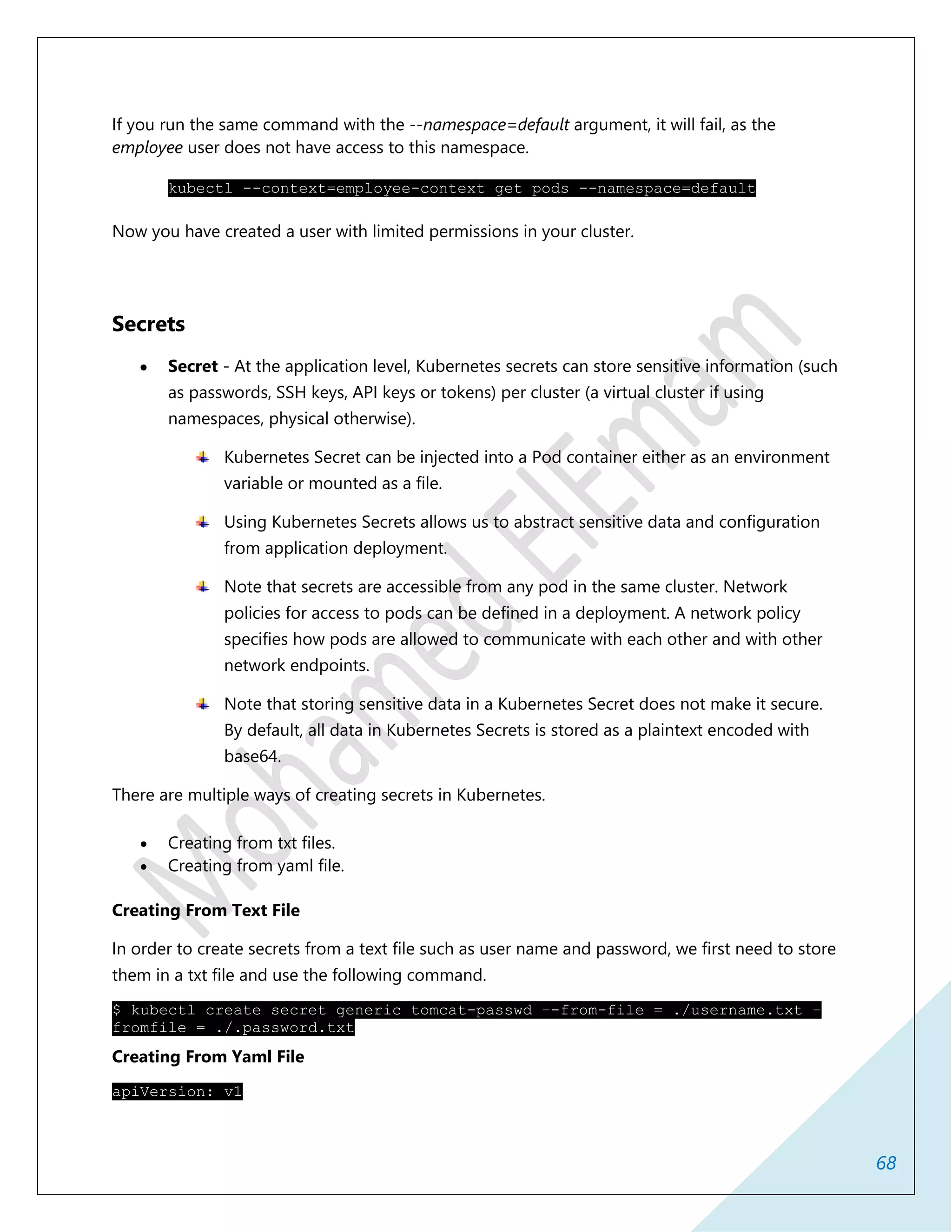 68
If you run the same command with the --namespace=default argument, it will fail, as the
employee user does not have access to this namespace.
kubectl --context=employee-context get pods --namespace=default
Now you have created a user with limited permissions in your cluster.
Secrets
 Secret - At the application level, Kubernetes secrets can store sensitive information (such
as passwords, SSH keys, API keys or tokens) per cluster (a virtual cluster if using
namespaces, physical otherwise).
Kubernetes Secret can be injected into a Pod container either as an environment
variable or mounted as a file.
Using Kubernetes Secrets allows us to abstract sensitive data and configuration
from application deployment.
Note that secrets are accessible from any pod in the same cluster. Network
policies for access to pods can be defined in a deployment. A network policy
specifies how pods are allowed to communicate with each other and with other
network endpoints.
Note that storing sensitive data in a Kubernetes Secret does not make it secure.
By default, all data in Kubernetes Secrets is stored as a plaintext encoded with
base64.
There are multiple ways of creating secrets in Kubernetes.
 Creating from txt files.
 Creating from yaml file.
Creating From Text File
In order to create secrets from a text file such as user name and password, we first need to store
them in a txt file and use the following command.
$ kubectl create secret generic tomcat-passwd –-from-file = ./username.txt –
fromfile = ./.password.txt
Creating From Yaml File
apiVersion: v1
 