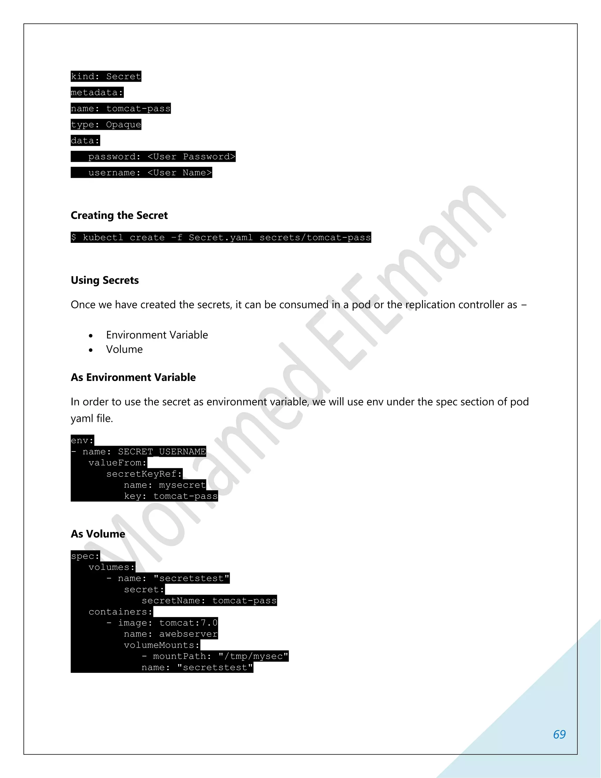 69
kind: Secret
metadata:
name: tomcat-pass
type: Opaque
data:
password: <User Password>
username: <User Name>
Creating the Secret
$ kubectl create –f Secret.yaml secrets/tomcat-pass
Using Secrets
Once we have created the secrets, it can be consumed in a pod or the replication controller as −
 Environment Variable
 Volume
As Environment Variable
In order to use the secret as environment variable, we will use env under the spec section of pod
yaml file.
env:
- name: SECRET_USERNAME
valueFrom:
secretKeyRef:
name: mysecret
key: tomcat-pass
As Volume
spec:
volumes:
- name: "secretstest"
secret:
secretName: tomcat-pass
containers:
- image: tomcat:7.0
name: awebserver
volumeMounts:
- mountPath: "/tmp/mysec"
name: "secretstest"
 