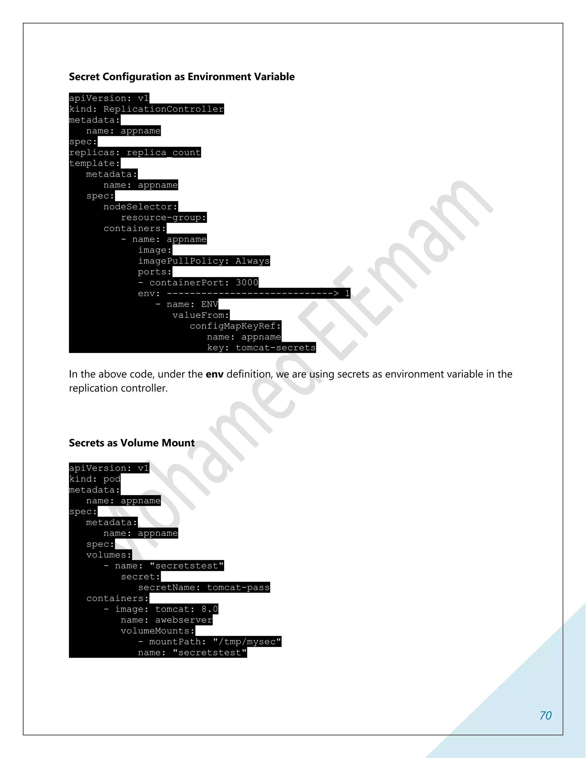 70
Secret Configuration as Environment Variable
apiVersion: v1
kind: ReplicationController
metadata:
name: appname
spec:
replicas: replica_count
template:
metadata:
name: appname
spec:
nodeSelector:
resource-group:
containers:
- name: appname
image:
imagePullPolicy: Always
ports:
- containerPort: 3000
env: -----------------------------> 1
- name: ENV
valueFrom:
configMapKeyRef:
name: appname
key: tomcat-secrets
In the above code, under the env definition, we are using secrets as environment variable in the
replication controller.
Secrets as Volume Mount
apiVersion: v1
kind: pod
metadata:
name: appname
spec:
metadata:
name: appname
spec:
volumes:
- name: "secretstest"
secret:
secretName: tomcat-pass
containers:
- image: tomcat: 8.0
name: awebserver
volumeMounts:
- mountPath: "/tmp/mysec"
name: "secretstest"
 
