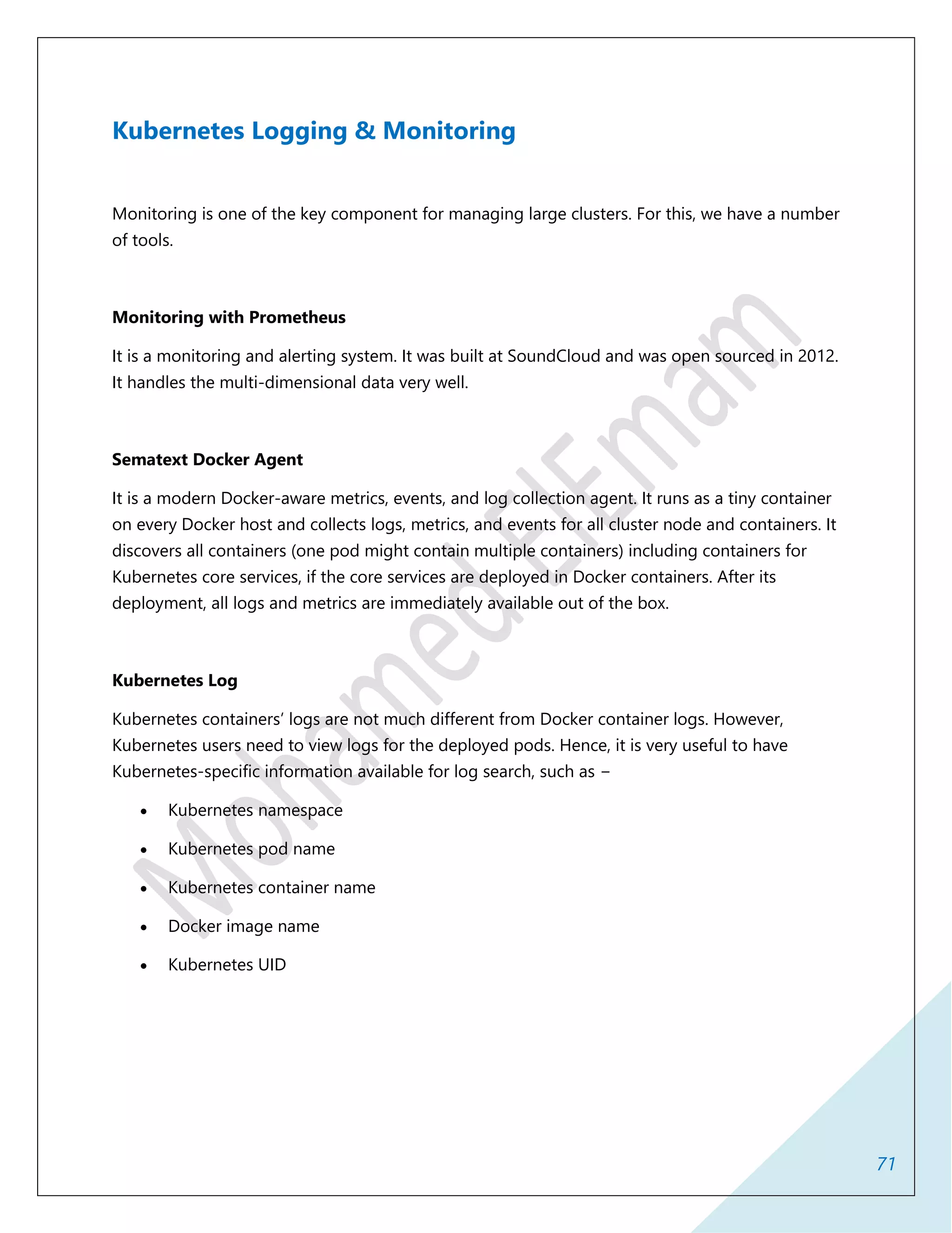 71
Kubernetes Logging & Monitoring
Monitoring is one of the key component for managing large clusters. For this, we have a number
of tools.
Monitoring with Prometheus
It is a monitoring and alerting system. It was built at SoundCloud and was open sourced in 2012.
It handles the multi-dimensional data very well.
Sematext Docker Agent
It is a modern Docker-aware metrics, events, and log collection agent. It runs as a tiny container
on every Docker host and collects logs, metrics, and events for all cluster node and containers. It
discovers all containers (one pod might contain multiple containers) including containers for
Kubernetes core services, if the core services are deployed in Docker containers. After its
deployment, all logs and metrics are immediately available out of the box.
Kubernetes Log
Kubernetes containers’ logs are not much different from Docker container logs. However,
Kubernetes users need to view logs for the deployed pods. Hence, it is very useful to have
Kubernetes-specific information available for log search, such as −
 Kubernetes namespace
 Kubernetes pod name
 Kubernetes container name
 Docker image name
 Kubernetes UID
 