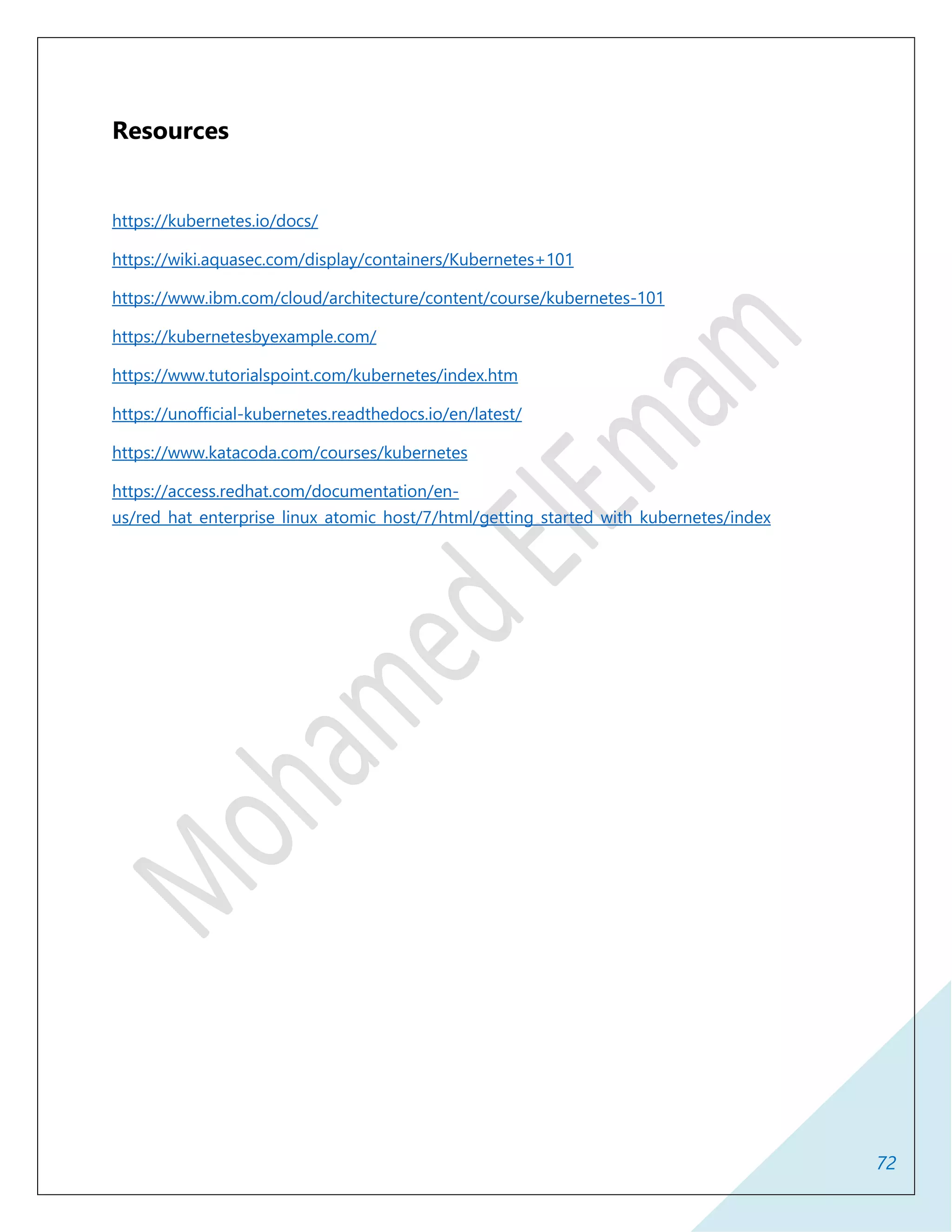 72
Resources
https://kubernetes.io/docs/
https://wiki.aquasec.com/display/containers/Kubernetes+101
https://www.ibm.com/cloud/architecture/content/course/kubernetes-101
https://kubernetesbyexample.com/
https://www.tutorialspoint.com/kubernetes/index.htm
https://unofficial-kubernetes.readthedocs.io/en/latest/
https://www.katacoda.com/courses/kubernetes
https://access.redhat.com/documentation/en-
us/red_hat_enterprise_linux_atomic_host/7/html/getting_started_with_kubernetes/index
 