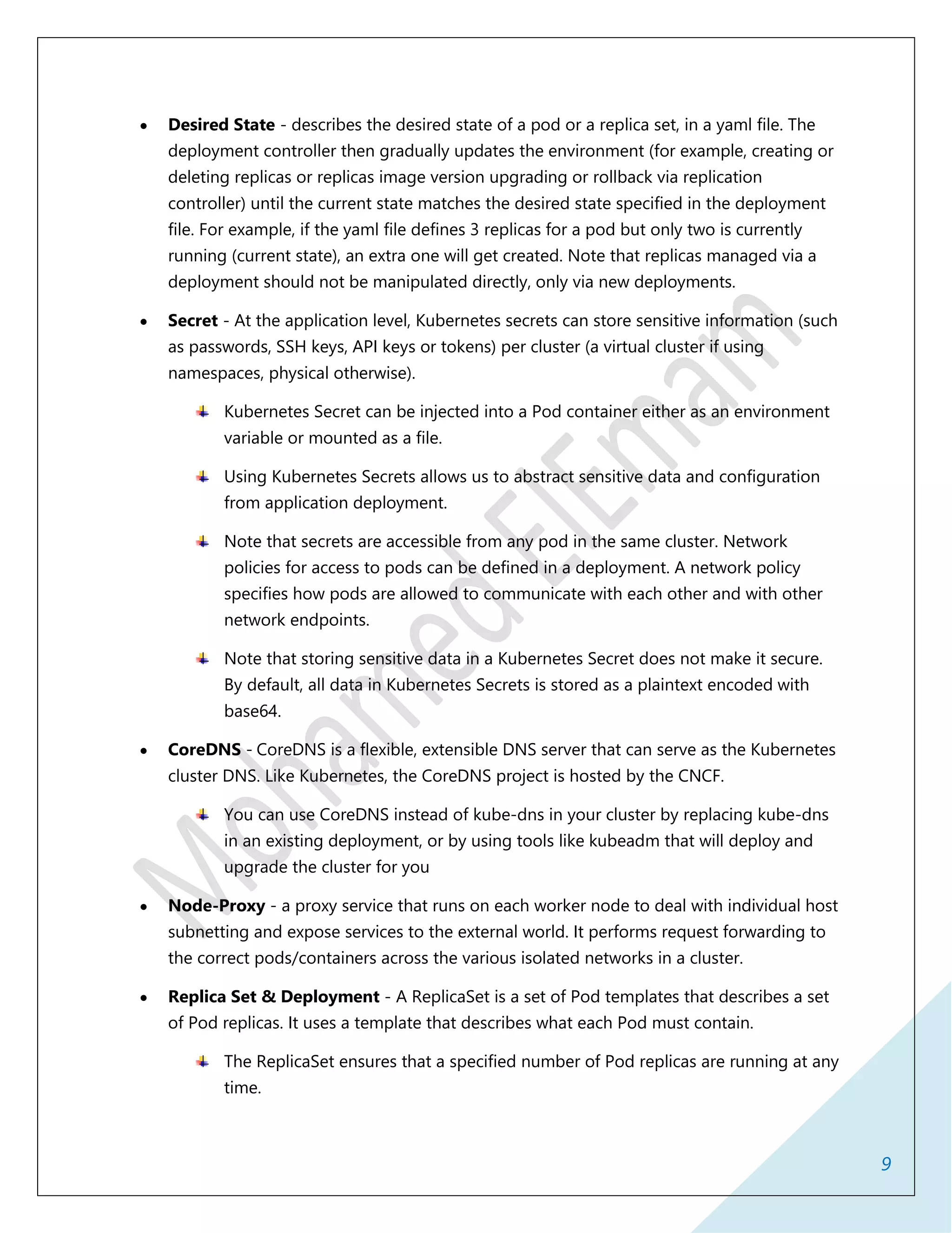 9
 Desired State - describes the desired state of a pod or a replica set, in a yaml file. The
deployment controller then gradually updates the environment (for example, creating or
deleting replicas or replicas image version upgrading or rollback via replication
controller) until the current state matches the desired state specified in the deployment
file. For example, if the yaml file defines 3 replicas for a pod but only two is currently
running (current state), an extra one will get created. Note that replicas managed via a
deployment should not be manipulated directly, only via new deployments.
 Secret - At the application level, Kubernetes secrets can store sensitive information (such
as passwords, SSH keys, API keys or tokens) per cluster (a virtual cluster if using
namespaces, physical otherwise).
Kubernetes Secret can be injected into a Pod container either as an environment
variable or mounted as a file.
Using Kubernetes Secrets allows us to abstract sensitive data and configuration
from application deployment.
Note that secrets are accessible from any pod in the same cluster. Network
policies for access to pods can be defined in a deployment. A network policy
specifies how pods are allowed to communicate with each other and with other
network endpoints.
Note that storing sensitive data in a Kubernetes Secret does not make it secure.
By default, all data in Kubernetes Secrets is stored as a plaintext encoded with
base64.
 CoreDNS - CoreDNS is a flexible, extensible DNS server that can serve as the Kubernetes
cluster DNS. Like Kubernetes, the CoreDNS project is hosted by the CNCF.
You can use CoreDNS instead of kube-dns in your cluster by replacing kube-dns
in an existing deployment, or by using tools like kubeadm that will deploy and
upgrade the cluster for you
 Node-Proxy - a proxy service that runs on each worker node to deal with individual host
subnetting and expose services to the external world. It performs request forwarding to
the correct pods/containers across the various isolated networks in a cluster.
 Replica Set & Deployment - A ReplicaSet is a set of Pod templates that describes a set
of Pod replicas. It uses a template that describes what each Pod must contain.
The ReplicaSet ensures that a specified number of Pod replicas are running at any
time.
 