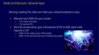 Node architecture: network layer
Warning, reading this slide can make your network engineers crazy
● Allocate two CIDRs for your cluster
○ 1 for nodes and pods
○ 1 for service IPs
● Don’t be conservative, give a thousands of IPs to K8S, each node
requires a /24
○ CIDR /14 for nodes (up to 1024 nodes)
○ CIDR /16 for services (service IP randomness party)
 