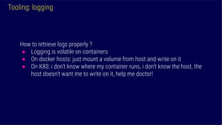 Tooling: logging
How to retrieve logs properly ?
● Logging is volatile on containers
● On docker hosts: just mount a volume from host and write on it
● On K8S: i don’t know where my container runs, i don’t know the host, the
host doesn’t want me to write on it, help me doctor!
 