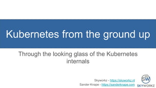 Kubernetes from the ground up
Through the looking glass of the Kubernetes
internals
Skyworkz - https://skyworkz.nl
Sander Knape - https://sanderknape.com
 