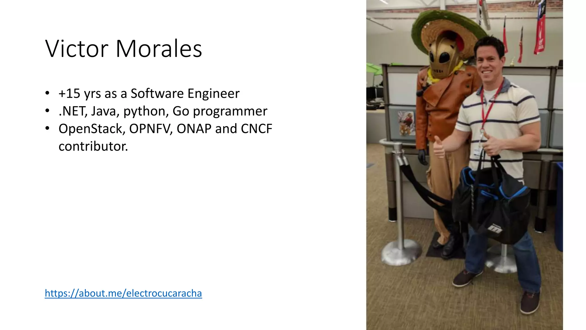 Victor Morales
• +15 yrs as a Software Engineer
• .NET, Java, python, Go programmer
• OpenStack, OPNFV, ONAP and CNCF
contributor.
https://about.me/electrocucaracha
 