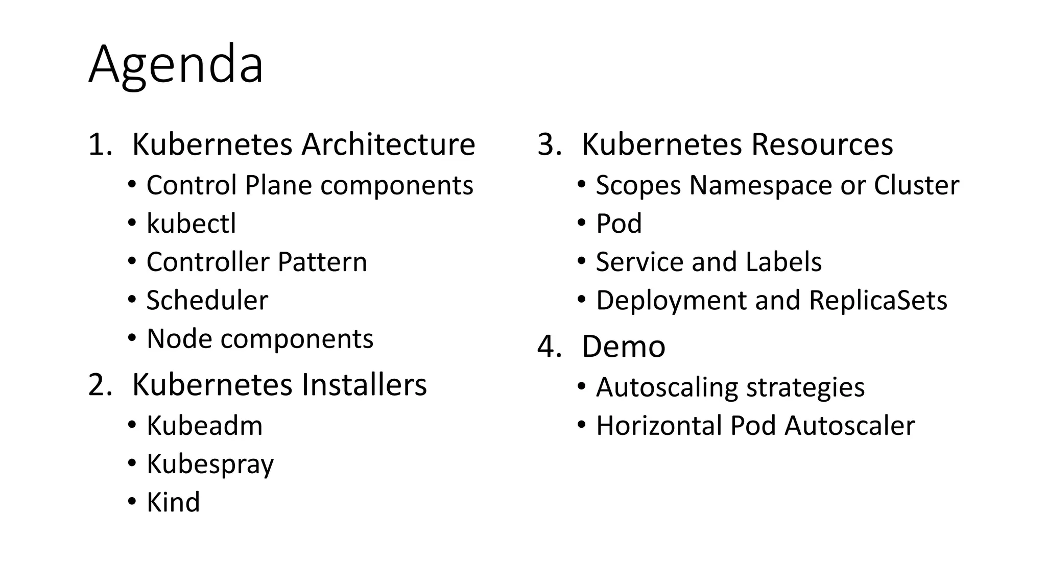 Agenda
1. Kubernetes Architecture
• Control Plane components
• kubectl
• Controller Pattern
• Scheduler
• Node components
2. Kubernetes Installers
• Kubeadm
• Kubespray
• Kind
3. Kubernetes Resources
• Scopes Namespace or Cluster
• Pod
• Service and Labels
• Deployment and ReplicaSets
4. Demo
• Autoscaling strategies
• Horizontal Pod Autoscaler
 