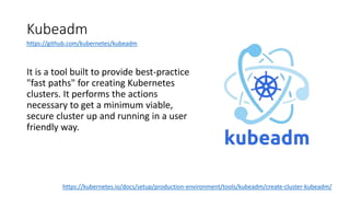 Kubeadm
It is a tool built to provide best-practice
"fast paths" for creating Kubernetes
clusters. It performs the actions
necessary to get a minimum viable,
secure cluster up and running in a user
friendly way.
https://kubernetes.io/docs/setup/production-environment/tools/kubeadm/create-cluster-kubeadm/
https://github.com/kubernetes/kubeadm
 