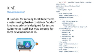 KinD
It is a tool for running local Kubernetes
clusters using Docker container “nodes”.
kind was primarily designed for testing
Kubernetes itself, but may be used for
local development or CI.
https://kind.sigs.k8s.io/
 