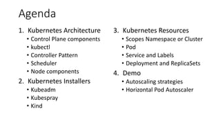 Agenda
1. Kubernetes Architecture
• Control Plane components
• kubectl
• Controller Pattern
• Scheduler
• Node components
2. Kubernetes Installers
• Kubeadm
• Kubespray
• Kind
3. Kubernetes Resources
• Scopes Namespace or Cluster
• Pod
• Service and Labels
• Deployment and ReplicaSets
4. Demo
• Autoscaling strategies
• Horizontal Pod Autoscaler
 
