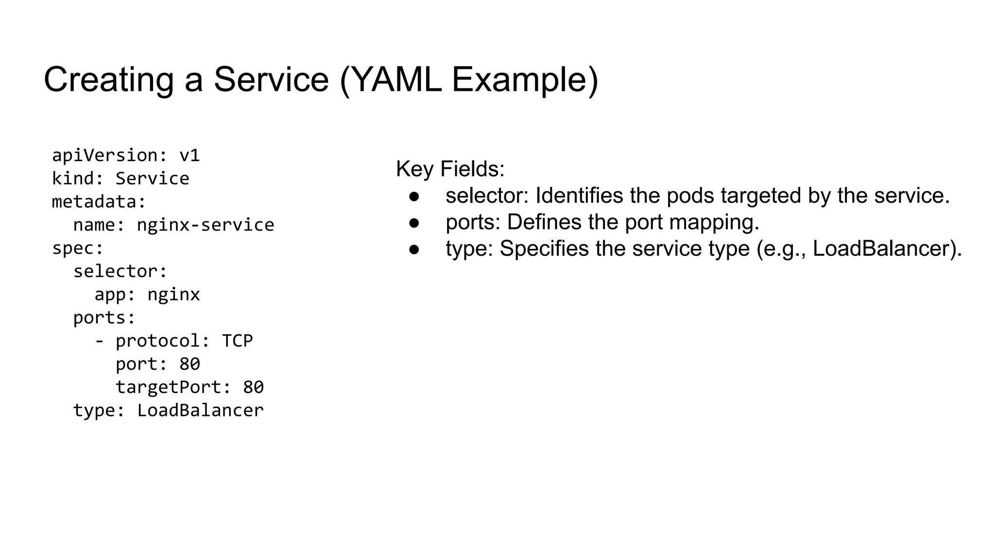 apiVersion: v1 kind: Service metadata: name: nginx-service spec: selector: app: nginx ports: - protocol: TCP port: 80 targetPort: 80 type: LoadBalancer Creating a Service (YAML Example) Key Fields: ● selector: Identifies the pods targeted by the service. ● ports: Defines the port mapping. ● type: Specifies the service type (e.g., LoadBalancer). 