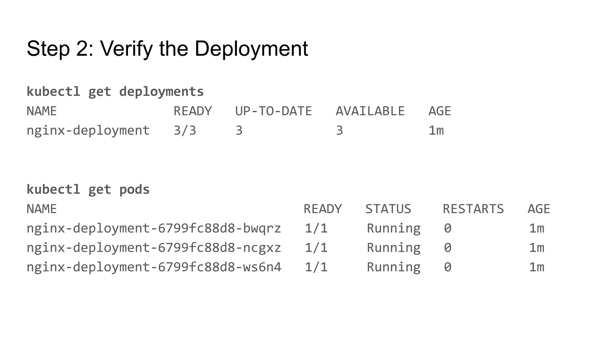Step 2: Verify the Deployment kubectl get deployments NAME READY UP-TO-DATE AVAILABLE AGE nginx-deployment 3/3 3 3 1m kubectl get pods NAME READY STATUS RESTARTS AGE nginx-deployment-6799fc88d8-bwqrz 1/1 Running 0 1m nginx-deployment-6799fc88d8-ncgxz 1/1 Running 0 1m nginx-deployment-6799fc88d8-ws6n4 1/1 Running 0 1m 