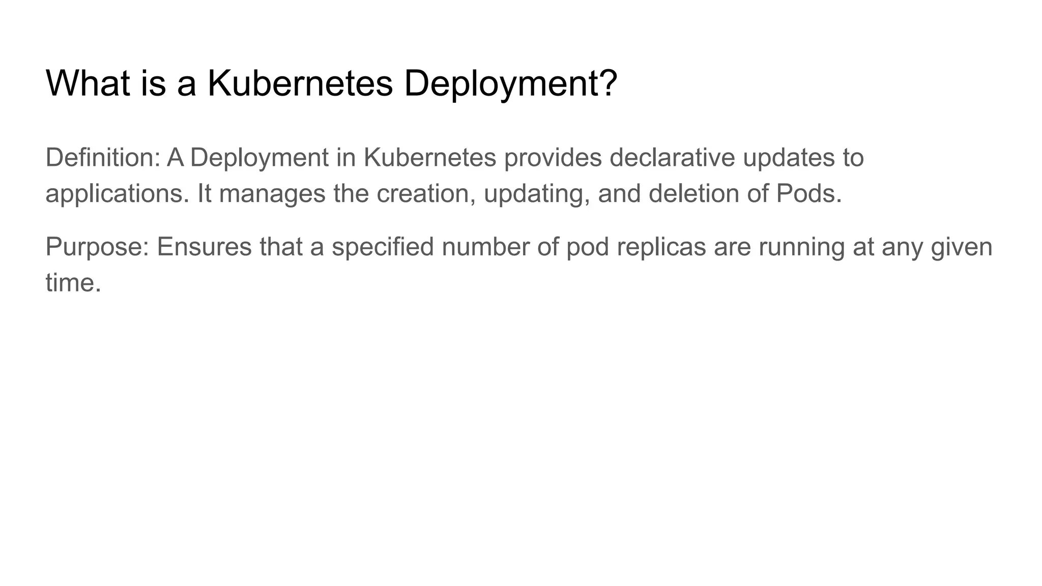 What is a Kubernetes Deployment? Definition: A Deployment in Kubernetes provides declarative updates to applications. It manages the creation, updating, and deletion of Pods. Purpose: Ensures that a specified number of pod replicas are running at any given time. 