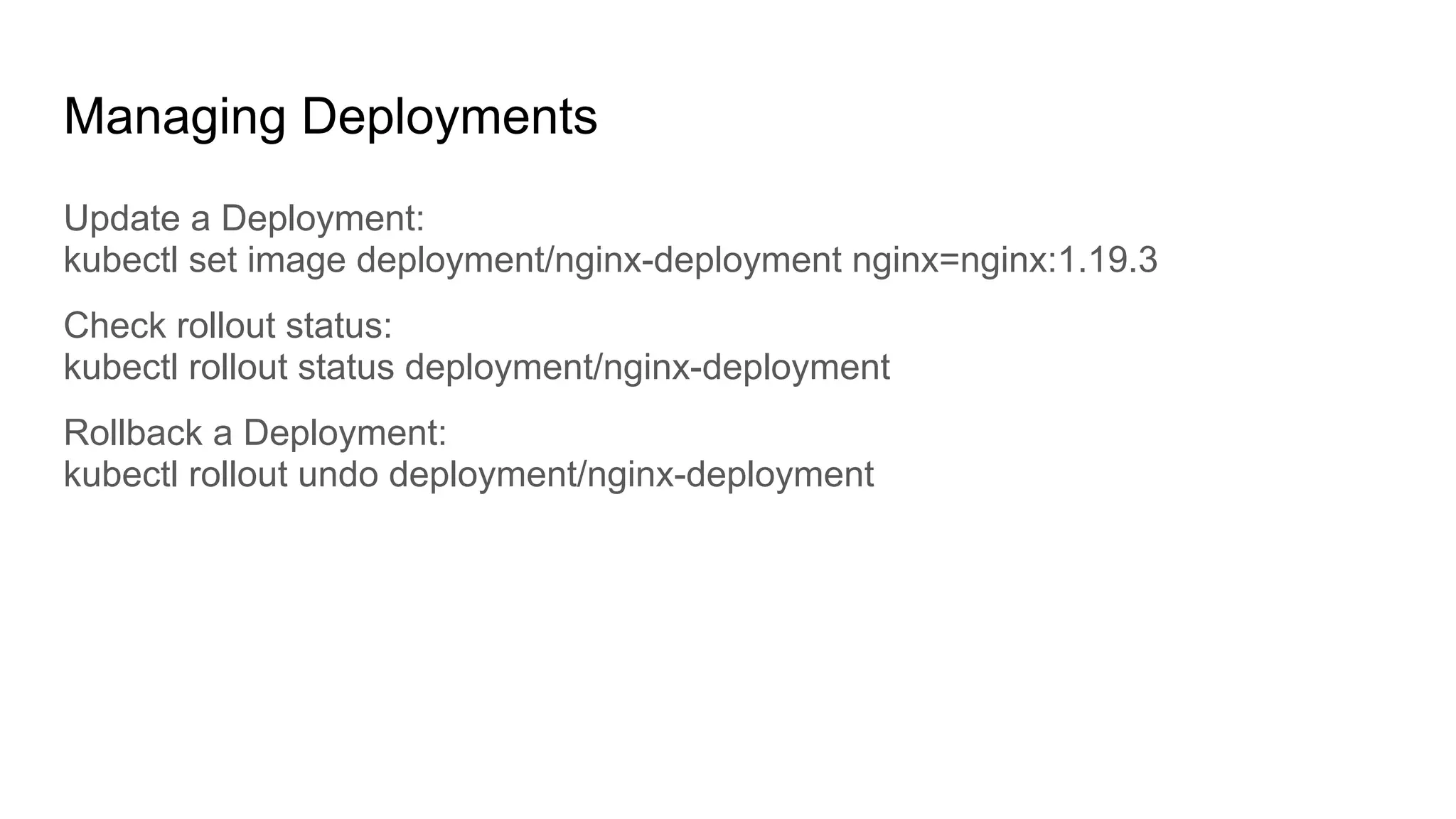 Managing Deployments Update a Deployment: kubectl set image deployment/nginx-deployment nginx=nginx:1.19.3 Check rollout status: kubectl rollout status deployment/nginx-deployment Rollback a Deployment: kubectl rollout undo deployment/nginx-deployment 