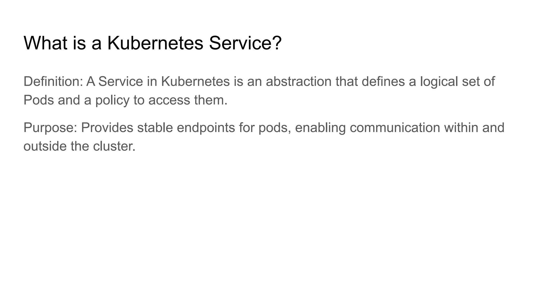 What is a Kubernetes Service? Definition: A Service in Kubernetes is an abstraction that defines a logical set of Pods and a policy to access them. Purpose: Provides stable endpoints for pods, enabling communication within and outside the cluster. 