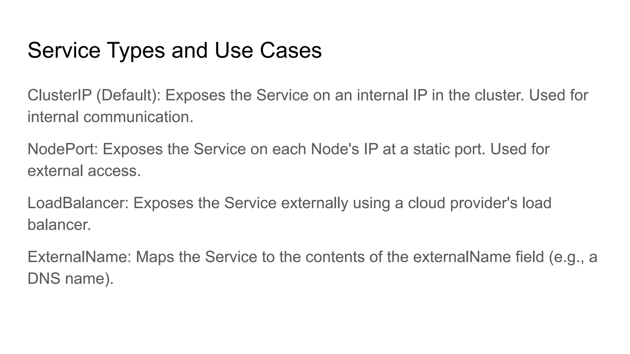 Service Types and Use Cases ClusterIP (Default): Exposes the Service on an internal IP in the cluster. Used for internal communication. NodePort: Exposes the Service on each Node's IP at a static port. Used for external access. LoadBalancer: Exposes the Service externally using a cloud provider's load balancer. ExternalName: Maps the Service to the contents of the externalName field (e.g., a DNS name). 
