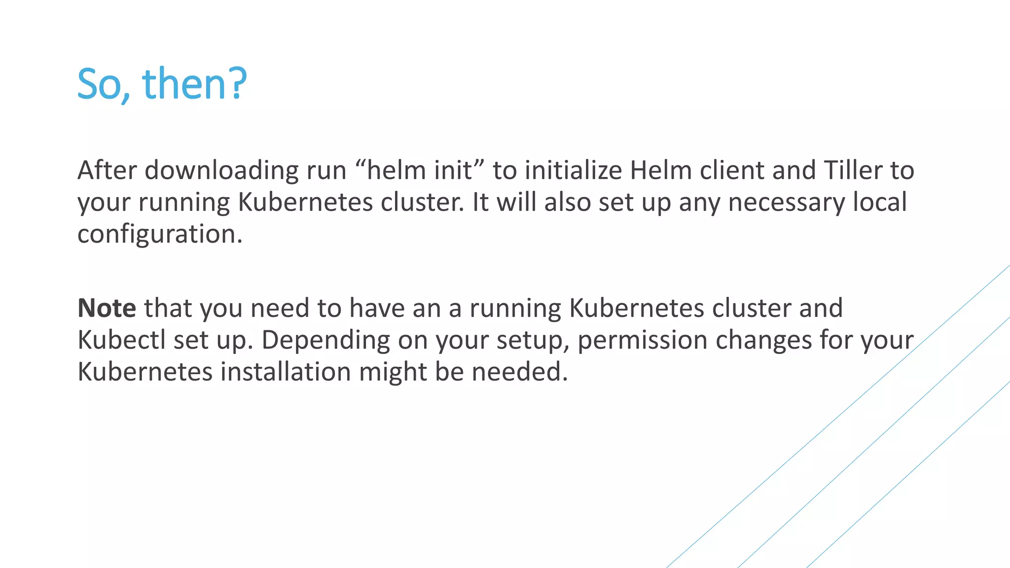 So, then?
After downloading run “helm init” to initialize Helm client and Tiller to
your running Kubernetes cluster. It will also set up any necessary local
configuration.
Note that you need to have an a running Kubernetes cluster and
Kubectl set up. Depending on your setup, permission changes for your
Kubernetes installation might be needed.
 