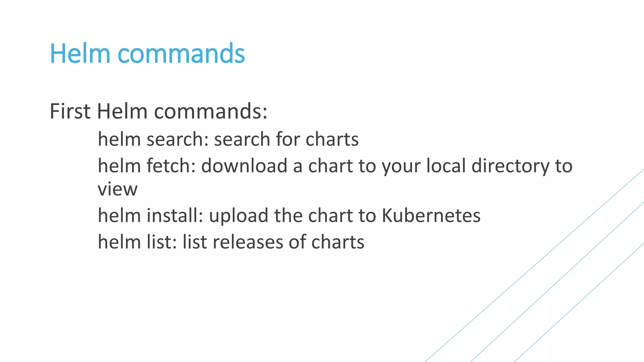 Helm commands
First Helm commands:
helm search: search for charts
helm fetch: download a chart to your local directory to
view
helm install: upload the chart to Kubernetes
helm list: list releases of charts
 