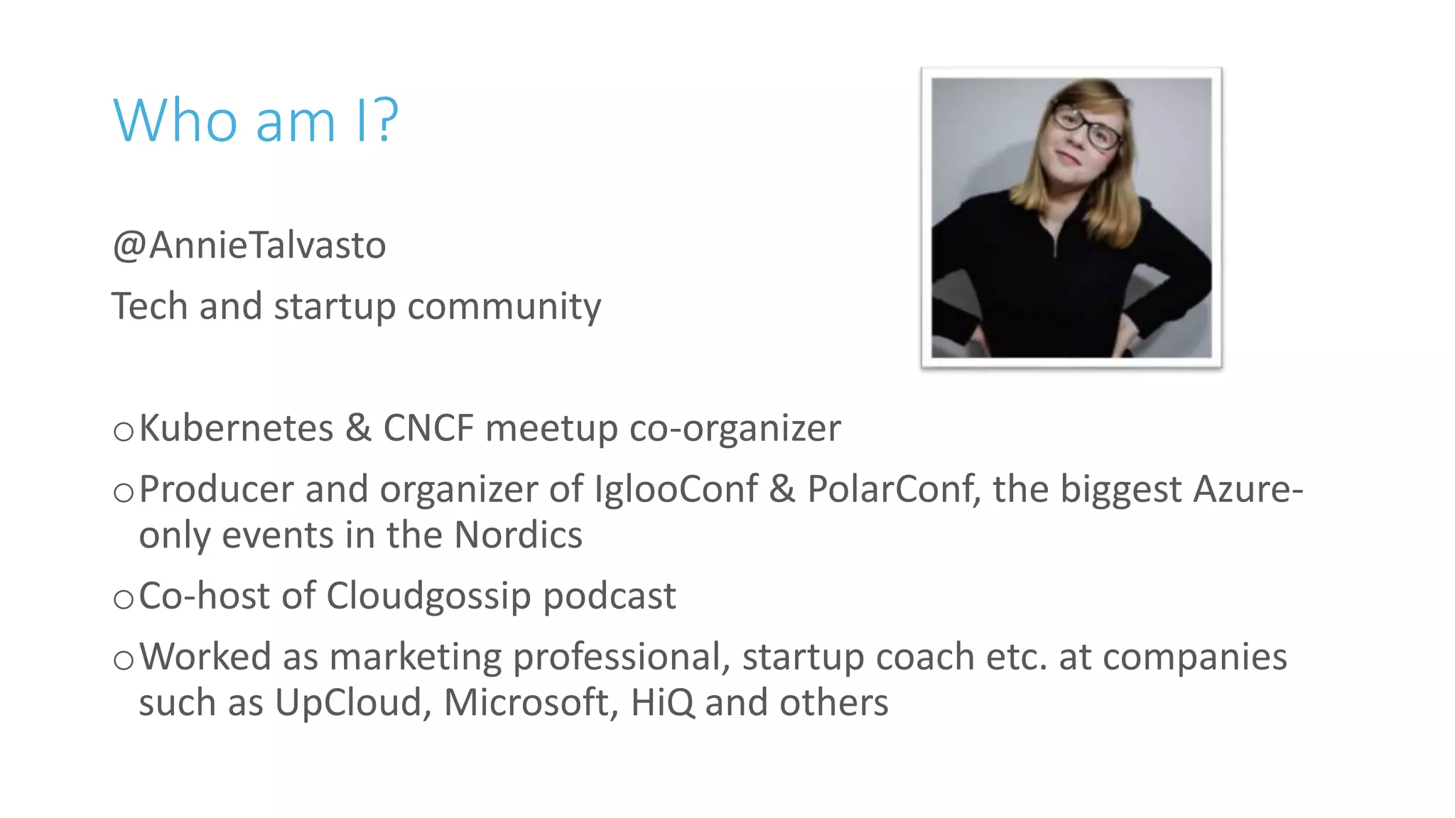 Who am I?
@AnnieTalvasto
Tech and startup community
oKubernetes & CNCF meetup co-organizer
oProducer and organizer of IglooConf & PolarConf, the biggest Azure-
only events in the Nordics
oCo-host of Cloudgossip podcast
oWorked as marketing professional, startup coach etc. at companies
such as UpCloud, Microsoft, HiQ and others
 